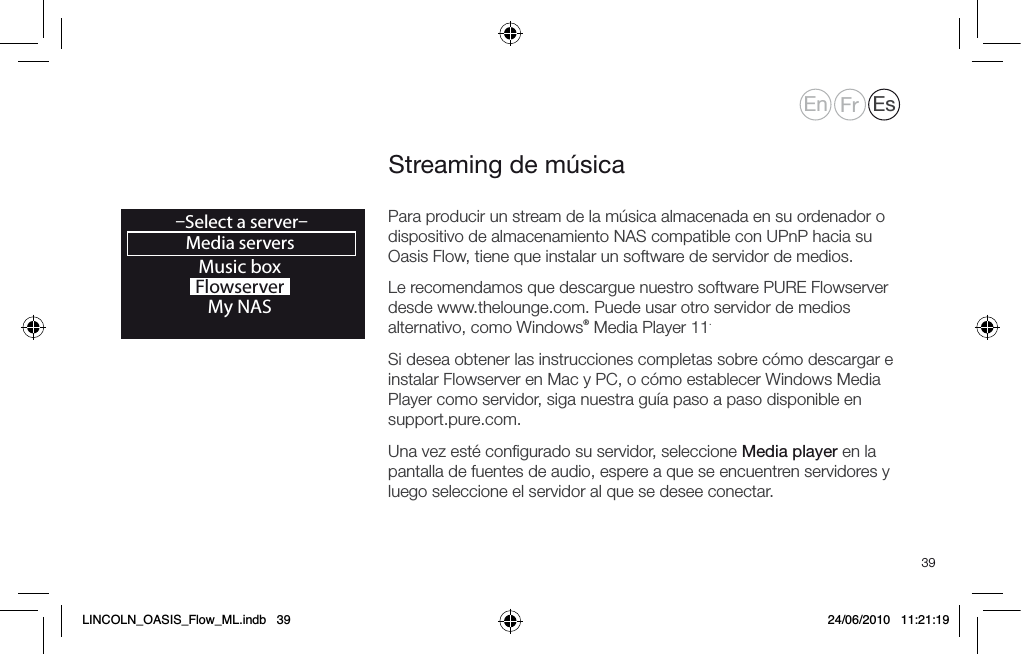 39Streaming de m&uacute;sicaMusic boxFlowserverMy NASMedia servers&ndash;Select a server&ndash;OKPara producir un stream de la m&uacute;sica almacenada en su ordenador o dispositivo de almacenamiento NAS compatible con UPnP hacia su Oasis Flow, tiene que instalar un software de servidor de medios.Le recomendamos que descargue nuestro software PURE Flowserver desde www.thelounge.com. Puede usar otro servidor de medios alternativo, como Windows&reg; Media Player 11. Si desea obtener las instrucciones completas sobre c&oacute;mo descargar e instalar Flowserver en Mac y PC, o c&oacute;mo establecer Windows Media Player como servidor, siga nuestra gu&iacute;a paso a paso disponible en support.pure.com.Una vez est&eacute; conﬁgurado su servidor, seleccione Media player en la pantalla de fuentes de audio, espere a que se encuentren servidores y luego seleccione el servidor al que se desee conectar.En Fr EsLINCOLN_OASIS_Flow_ML.indb   39 24/06/2010   11:21:19