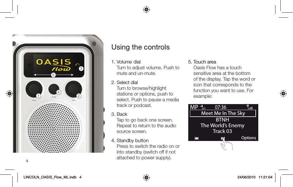 41.  Volume dial Turn to adjust volume. Push to mute and un-mute.2.  Select dial  Turn to browse/highlight stations or options, push to select. Push to pause a media track or podcast.3.  Back Tap to go back one screen. Repeat to return to the audio source screen.4.   Standby button Press to switch the radio on or into standby (switch off if not attached to power supply).Using the controls5.  Touch area Oasis Flow has a touch sensitive area at the bottom of the display. Tap the word or icon that corresponds to the function you want to use. For example:12345Meet Me In The Sky BTNHThe World&rsquo;s EnemyTrack 03OptionsLINCOLN_OASIS_Flow_ML.indb   4 24/06/2010   11:21:04