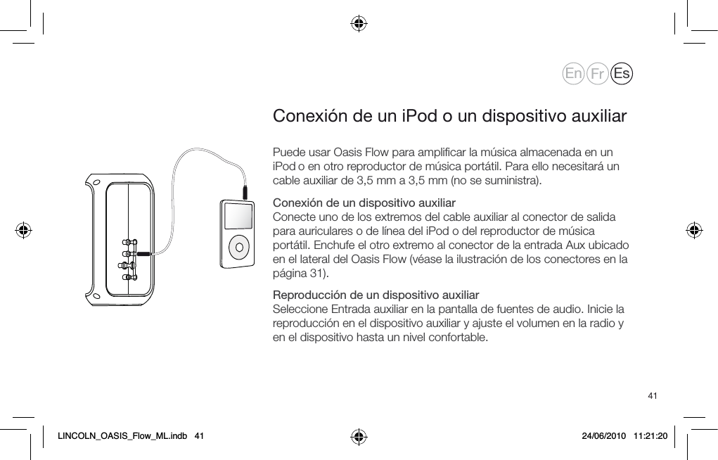 41Puede usar Oasis Flow para ampliﬁcar la m&uacute;sica almacenada en un iPod o en otro reproductor de m&uacute;sica port&aacute;til. Para ello necesitar&aacute; un cable auxiliar de 3,5 mm a 3,5 mm (no se suministra).Conexi&oacute;n de un dispositivo auxiliar Conecte uno de los extremos del cable auxiliar al conector de salida para auriculares o de l&iacute;nea del iPod o del reproductor de m&uacute;sica port&aacute;til. Enchufe el otro extremo al conector de la entrada Aux ubicado en el lateral del Oasis Flow (v&eacute;ase la ilustraci&oacute;n de los conectores en la p&aacute;gina 31).Reproducci&oacute;n de un dispositivo auxiliar Seleccione Entrada auxiliar en la pantalla de fuentes de audio. Inicie la reproducci&oacute;n en el dispositivo auxiliar y ajuste el volumen en la radio y en el dispositivo hasta un nivel confortable.Conexi&oacute;n de un iPod o un dispositivo auxiliarEn Fr EsLINCOLN_OASIS_Flow_ML.indb   41 24/06/2010   11:21:20