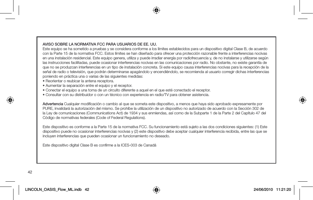 42AVISO SOBRE LA NORMATIVA FCC PARA USUARIOS DE EE. UU.Este equipo se ha sometido a pruebas y se considera conforme a los l&iacute;mites establecidos para un dispositivo digital Clase B, de acuerdo con la Parte 15 de la normativa FCC. Estos l&iacute;mites se han dise&ntilde;ado para ofrecer una protecci&oacute;n razonable frente a interferencias nocivas en una instalaci&oacute;n residencial. Este equipo genera, utiliza y puede irradiar energ&iacute;a por radiofrecuencia y, de no instalarse y utilizarse seg&uacute;n las instrucciones facilitadas, puede ocasionar interferencias nocivas en las comunicaciones por radio. No obstante, no existe garant&iacute;a de que no se produzcan interferencias en un tipo de instalaci&oacute;n concreta. Si este equipo causa interferencias nocivas para la recepci&oacute;n de la se&ntilde;al de radio o televisi&oacute;n, que podr&aacute;n determinarse apag&aacute;ndolo y encendi&eacute;ndolo, se recomienda al usuario corregir dichas interferencias poniendo en pr&aacute;ctica una o varias de las siguientes medidas:s2EORIENTAROREUBICARLAANTENARECEPTORAs!UMENTARLASEPARACI&Oslash;NENTREELEQUIPOYELRECEPTORs#ONECTARELEQUIPOAUNATOMADEUNCIRCUITODIFERENTEAAQUELENELQUEEST&Iuml;CONECTADOELRECEPTORs#ONSULTARCONSUDISTRIBUIDOROCONUNT&Iuml;CNICOCONEXPERIENCIAENRADIO46PARAOBTENERASISTENCIAAdvertencia Cualquier modiﬁcaci&oacute;n o cambio al que se someta este dispositivo, a menos que haya sido aprobado expresamente por PURE, invalidar&aacute; la autorizaci&oacute;n del mismo. Se proh&iacute;be la utilizaci&oacute;n de un dispositivo no autorizado de acuerdo con la Secci&oacute;n 302 de la Ley de comunicaciones (Communications Act) de 1934 y sus enmiendas, as&iacute; como de la Subparte 1 de la Parte 2 del Cap&iacute;tulo 47 del C&oacute;digo de normativas federales (Code of Federal Regulations).Este dispositivo es conforme a la Parte 15 de la normativa FCC. Su funcionamiento est&aacute; sujeto a las dos condiciones siguientes: (1) Este dispositivo puede no ocasionar interferencias nocivas y (2) este dispositivo debe aceptar cualquier interferencia recibida, entre las que se incluyen interferencias que pueden ocasionar un funcionamiento no deseado.Este dispositivo digital Clase B es conﬁrme a la ICES-003 de Canad&aacute;LINCOLN_OASIS_Flow_ML.indb   42 24/06/2010   11:21:20