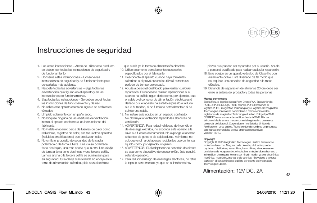 431.   Lea estas instrucciones &ndash; Antes de utilizar este producto se deben leer todas las instrucciones de seguridad y de funcionamiento.2.    Conserve estas instrucciones &ndash; Conserve las instrucciones de seguridad y de funcionamiento para consultarlas m&aacute;s adelante.3.   Respete todas las advertencias &ndash; Siga todas las advertencias que ﬁguran en el aparato y en las instrucciones de funcionamiento.4.   Siga todas las instrucciones &ndash; Se deben seguir todas las instrucciones de funcionamiento y de uso.5.   No utilice este aparato cerca del agua o en ambientes h&uacute;medos6.  L&iacute;mpielo solamente con un pa&ntilde;o seco.7.   No bloquee ninguna de las aberturas de ventilaci&oacute;n. Instale el aparato conforme a las instrucciones del fabricante.8.    No instale el aparato cerca de fuentes de calor como radiadores, registros de calor, estufas u otros aparatos (incluidos ampliﬁcadores) que produzcan calor.9.   No omita el prop&oacute;sito de seguridad de la clavija polarizada o de toma a tierra. Una clavija polarizada tiene dos hojas, una m&aacute;s ancha que la otra. Una clavija de toma a tierra tiene dos hojas y una tercera patilla. La hoja ancha o la tercera patilla se suministran para su seguridad. Si la clavija suministrada no encaja en la toma de alimentaci&oacute;n el&eacute;ctrica, pida a un electricista que sustituya la toma de alimentaci&oacute;n obsoleta.10.   Utilice solamente complementos/accesorios especiﬁcados por el fabricante.11.  Desconecte el aparato cuando haya tormentas el&eacute;ctricas o si prev&eacute; que no lo utilizar&aacute; durante un per&iacute;odo de tiempo prolongado.12.  Acuda a personal cualiﬁcado para realizar cualquier reparaci&oacute;n. Es necesario realizar reparaciones si el aparato ha sufrido alg&uacute;n da&ntilde;o como, por ejemplo, que el cable o el conector de alimentaci&oacute;n el&eacute;ctrica est&eacute; da&ntilde;ado o si el aparato ha estado expuesto a la lluvia o a la humedad, si no funciona normalmente o si ha sufrido una ca&iacute;da.13.  No instale este equipo en un espacio conﬁnado. No obstruya la ventilaci&oacute;n tapando las aberturas de ventilaci&oacute;n.14.  ADVERTENCIA: Para reducir el riesgo de incendio o de descarga el&eacute;ctrica, no exponga este aparato a la lluvia o a fuentes de humedad. No exponga el aparato a fuentes de goteo o de salpicaduras. Asimismo, no coloque encima del aparato recipientes que contengan l&iacute;quido como, por ejemplo, un jarr&oacute;n.15.  ADVERTENCIA: Si el adaptador de conexi&oacute;n de directa se usa como dispositivo de desconexi&oacute;n, &eacute;ste seguir&aacute; estando operativo.17.  Para reducir el riesgo de descargas el&eacute;ctricas, no retire la tapa (o parte trasera), ya que en el interior no hay            piezas que puedan ser reparadas por el usuario. Acuda a personal cualiﬁcado para realizar cualquier reparaci&oacute;n.  18.  Este equipo es un aparato el&eacute;ctrico de Clase II o con aislamiento doble. Est&aacute; dise&ntilde;ado de tal modo que no requiere una conexi&oacute;n de seguridad a la masa el&eacute;ctrica. 19   Distancia de separaci&oacute;n de al menos 20 cm debe ser entre la antena del producto y todas las personas      Marcas comerciales   Siesta Flow, el logotipo Siesta Flow, ChargePAK, SnoozeHandle, PURE, el PURE Lounge, PURE sounds, PURE Flowserver, el logotipo PURE, Imagination Technologies y el logotipo de Imagination Technologies son marcas comerciales o marcas comerciales registradas de Imagination Technologies Limited. El logotipo Wi-Fi CERTIFIED es una marca de certiﬁcaci&oacute;n de la Wi-Fi Alliance. Windows Media es una marca comercial registrada o una marca comercial de Microsoft Corporation en los Estados Unidos de Am&eacute;rica o en otros pa&iacute;ses. Todos los dem&aacute;s nombres de productos son marcas comerciales de sus empresas respectivas.   Versi&oacute;n 1 2010.  Copyright   Copyright &copy; 2010 Imagination Technologies Limited. Reservados todos los derechos. Ninguna parte de esta publicaci&oacute;n puede copiarse o distribuirse, transmitirse, transcribirse, almacenarse en un sistema de recuperaci&oacute;n, o traducirse a ning&uacute;n idioma humano o inform&aacute;tico, de ninguna forma o por ning&uacute;n medio, ya sea electr&oacute;nico, mec&aacute;nico, magn&eacute;tico, manual o de otro tipo, ni revelarse a terceras partes sin el consentimiento expl&iacute;cito por escrito de Imagination Technologies Limited.Instrucciones de seguridadEn Fr EsAlimentaci&oacute;n: 12V DC, 2ALINCOLN_OASIS_Flow_ML.indb   43 24/06/2010   11:21:20