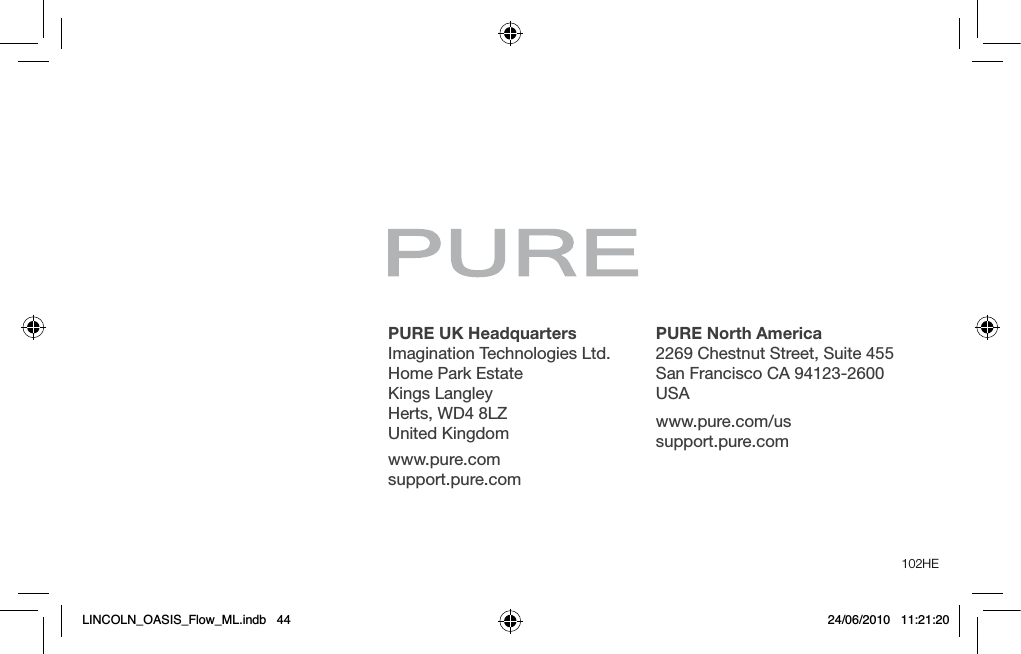 PURE UK Headquarters Imagination Technologies Ltd. Home Park Estate Kings Langley Herts, WD4 8LZ United Kingdomwww.pure.comsupport.pure.comPURE North America2269 Chestnut Street, Suite 455San Francisco CA 94123-2600USAwww.pure.com/us support.pure.com102HELINCOLN_OASIS_Flow_ML.indb   44 24/06/2010   11:21:20