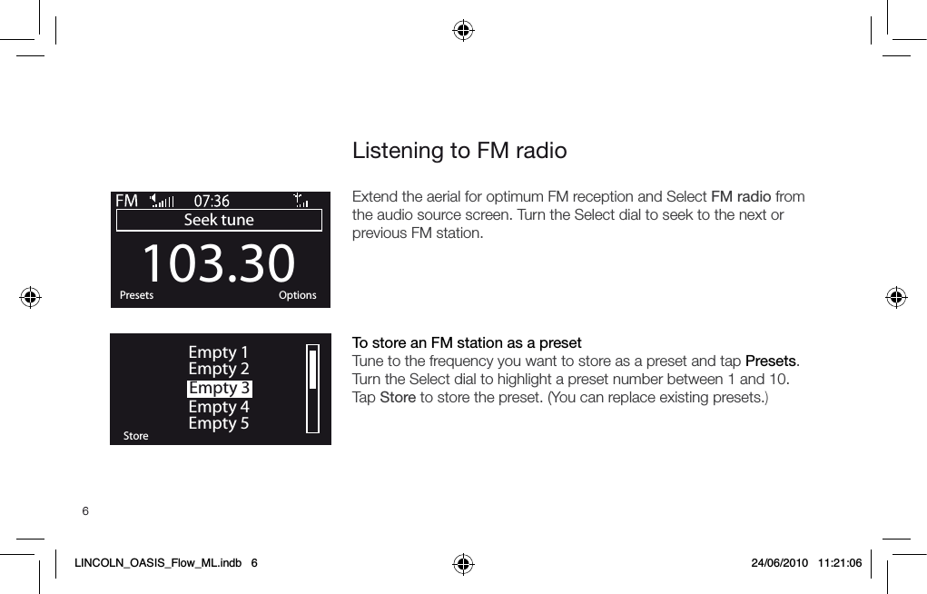 6Listening to FM radioExtend the aerial for optimum FM reception and Select FM radio from the audio source screen. Turn the Select dial to seek to the next or previous FM station.  To store an FM station as a preset Tune to the frequency you want to store as a preset and tap Presets. Turn the Select dial to highlight a preset number between 1 and 10. Tap Store to store the preset. (You can replace existing presets.) 103.30Seek tuneOKPresets OptionsOKStoreEmpty 1Empty 2Empty 3Empty 4Empty 5LINCOLN_OASIS_Flow_ML.indb   6 24/06/2010   11:21:06
