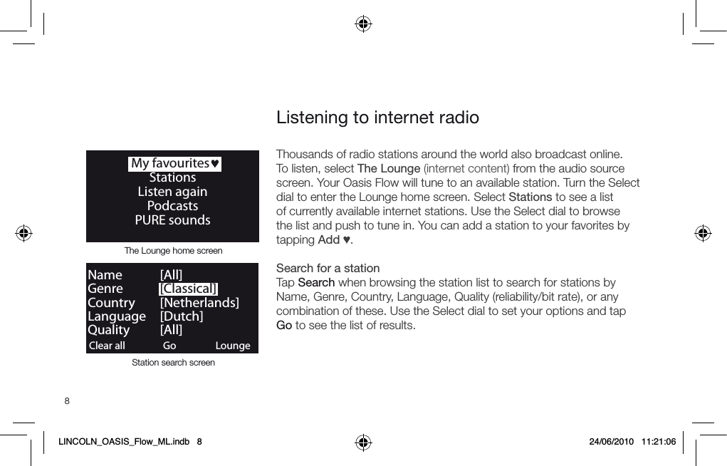 8Thousands of radio stations around the world also broadcast online. To listen, select The Lounge (internet content) from the audio source screen. Your Oasis Flow will tune to an available station. Turn the Select dial to enter the Lounge home screen. Select Stations to see a list of currently available internet stations. Use the Select dial to browse the list and push to tune in. You can add a station to your favorites by tapping Add &hearts;.Search for a stationTap Search when browsing the station list to search for stations by Name, Genre, Country, Language, Quality (reliability/bit rate), or any combination of these. Use the Select dial to set your options and tap Go to see the list of results.   My favourites&hearts;StationsListen againPodcasts PURE soundsListening to internet radioClear all ClearGo LoungeName   [All]Genre   [Classical]Country [Netherlands]Language [Dutch]Quality [All]The Lounge home screenStation search screenLINCOLN_OASIS_Flow_ML.indb   8 24/06/2010   11:21:06