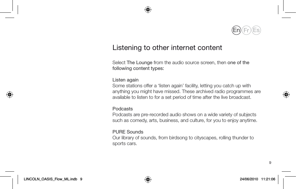 9Select The Lounge from the audio source screen, then one of the following content types: Listen againSome stations offer a &lsquo;listen again&rsquo; facility, letting you catch up with anything you might have missed. These archived radio programmes are available to listen to for a set period of time after the live broadcast.PodcastsPodcasts are pre-recorded audio shows on a wide variety of subjects such as comedy, arts, business, and culture, for you to enjoy anytime. PURE SoundsOur library of sounds, from birdsong to cityscapes, rolling thunder to sports cars.Listening to other internet contentEn Fr EsLINCOLN_OASIS_Flow_ML.indb   9 24/06/2010   11:21:06