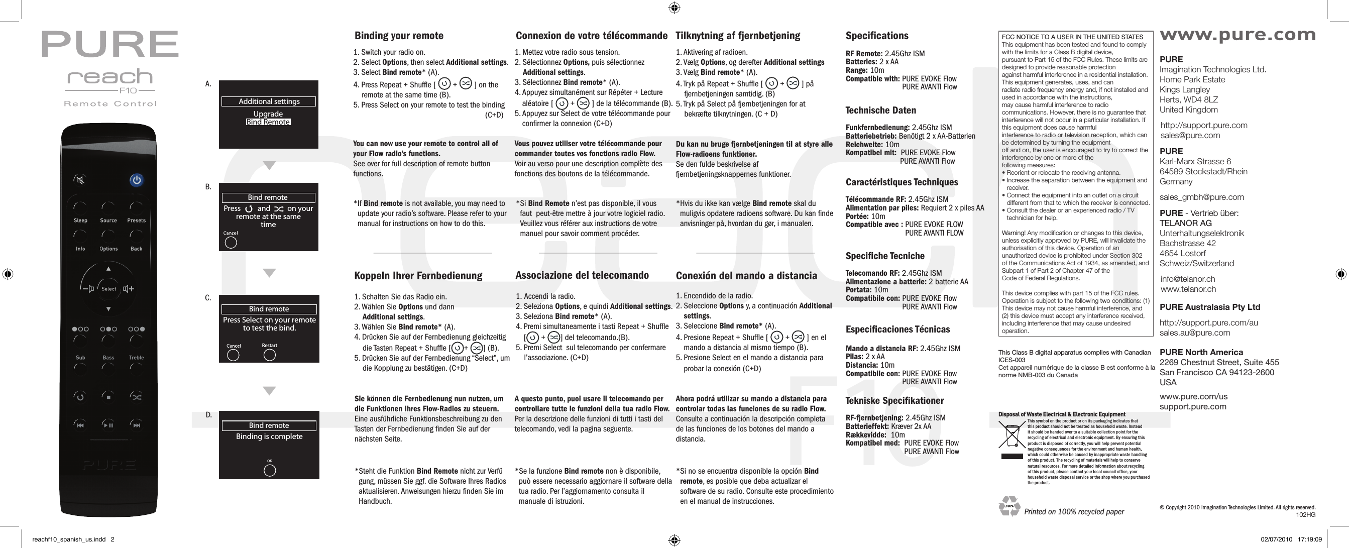 F10Additional settingsUpgradeBind RemoteBind remotePress          and          on yourremote at the same timeBind remoteBinding is completeBind remotePress Select on your remoteto test the bind. RestartA.B.C.D.1. Switch your radio on.2. Select Options, then select Additional settings.3. Select Bind remote* (A).4. Press Repeat + Shufﬂe [   +   ] on the        remote at the same time (B).5. Press Select on your remote to test the binding                               (C+D)Koppeln Ihrer Fernbedienung1. Schalten Sie das Radio ein.2. W&auml;hlen Sie Options und dann    Additional settings.3. W&auml;hlen Sie Bind remote* (A).4. Dr&uuml;cken Sie auf der Fernbedienung gleichzeitig           die Tasten Repeat + Shufﬂe [ +  ] (B).5. Dr&uuml;cken Sie auf der Fernbedienung &ldquo;Select&rdquo;, um         die Kopplung zu best&auml;tigen. (C+D)Binding your remoteYou can now use your remote to control all of your Flow radio&rsquo;s functions.See over for full description of remote button functions.*If Bind remote is not available, you may need to         update your radio&rsquo;s software. Please refer to your       manual for instructions on how to do this.Sie k&ouml;nnen die Fernbedienung nun nutzen, um die Funktionen Ihres Flow-Radios zu steuern.Eine ausf&uuml;hrliche Funktionsbeschreibung zu den Tasten der Fernbedienung ﬁnden Sie auf der n&auml;chsten Seite.*Steht die Funktion Bind Remote nicht zur Verf&uuml;     gung, m&uuml;ssen Sie ggf. die Software Ihres Radios     aktualisieren. Anweisungen hierzu ﬁnden Sie im    Handbuch.1. Mettez votre radio sous tension.2. S&eacute;lectionnez Options, puis s&eacute;lectionnez    Additional settings.3. S&eacute;lectionnez Bind remote* (A).4.  Appuyez simultan&eacute;ment sur R&eacute;p&eacute;ter + Lecture    al&eacute;atoire [   +   ] de la t&eacute;l&eacute;commande (B).5.  Appuyez sur Select de votre t&eacute;l&eacute;commande pour     conﬁrmer la connexion (C+D)Vous pouvez utiliser votre t&eacute;l&eacute;commande pour commander toutes vos fonctions radio Flow.Voir au verso pour une description compl&egrave;te des fonctions des boutons de la t&eacute;l&eacute;commande.Associazione del telecomando1. Accendi la radio.2. Seleziona Options, e quindi Additional settings.3. Seleziona Bind remote* (A).4.  Premi simultaneamente i tasti Repeat + Shufﬂe     [  +  ] del telecomando.(B).5. Premi Select  sul telecomando per confermare            l&rsquo;associazione. (C+D)Connexion de votre t&eacute;l&eacute;commande* Si Bind Remote n&rsquo;est pas disponible, il vous faut  peut-&ecirc;tre mettre &agrave; jour votre logiciel radio. Veuillez vous r&eacute;f&eacute;rer aux instructions de votre manuel pour savoir comment proc&eacute;der.A questo punto, puoi usare il telecomando per controllare tutte le funzioni della tua radio Flow.Per la descrizione delle funzioni di tutti i tasti del telecomando, vedi la pagina seguente.*  Se la funzione Bind remote non &egrave; disponibile,  pu&ograve; essere necessario aggiornare il software della       tua radio. Per l&rsquo;aggiornamento consulta il          manuale di istruzioni.1. Aktivering af radioen.2. V&aelig;lg Options, og derefter Additional settings3. V&aelig;lg Bind remote* (A).4. Tryk p&aring; Repeat + Shufﬂe [   +   ] p&aring;           fjernbetjeningen samtidig. (B)5. Tryk p&aring; Select p&aring; fjernbetjeningen for at        bekr&aelig;fte tilknytningen. (C + D)Du kan nu bruge fjernbetjeningen til at styre alle Flow-radioens funktioner.Se den fulde beskrivelse af fjernbetjeningsknappernes funktioner.Tilknytning af fjernbetjening*Hvis du ikke kan v&aelig;lge Bind remote skal du           muligvis opdatere radioens software. Du kan ﬁnde    anvisninger p&aring;, hvordan du g&oslash;r, i manualen.1. Encendido de la radio.2.  Seleccione Options y, a continuaci&oacute;n Additional settings.3. Seleccione Bind remote* (A). 4.  Presione Repeat + Shufﬂe [   +   ] en el mando a distancia al mismo tiempo (B).5.  Presione Select en el mando a distancia para Conexi&oacute;n del mando a distanciaprobar la conexi&oacute;n (C+D)Ahora podr&aacute; utilizar su mando a distancia para controlar todas las funciones de su radio Flow.Consulte a continuaci&oacute;n la descripci&oacute;n completa de las funciones de los botones del mando a distancia.* Si no se encuentra disponible la opci&oacute;n Bind remote, es posible que deba actualizar el software de su radio. Consulte este procedimiento en el manual de instrucciones.SpeciﬁcationsRF Remote: 2.45Ghz ISM Batteries: 2 x AA Range: 10m Compatible with: PURE EVOKE Flow           PURE AVANTI Flow  Technische DatenFunkfernbedienung: 2.45Ghz ISM Batteriebetrieb: Ben&ouml;tigt 2 x AA-Batterien Reichweite: 10mKompatibel mit:     PURE EVOKE Flow                          PURE AVANTI Flow Caract&eacute;ristiques TechniquesT&eacute;l&eacute;commande RF: 2.45Ghz ISM Alimentation par piles: Requiert 2 x piles AA  Port&eacute;e: 10mCompatible avec :  PURE EVOKE FLOW PURE AVANTI FLOW Especiﬁcaciones T&eacute;cnicasMando a distancia RF: 2.45Ghz ISM Pilas: 2 x AA  Distancia: 10mCompatibile con: PURE EVOKE Flow           PURE AVANTI Flow &copy; Copyright 2010 Imagination Technologies Limited. All rights reserved.Disposal of Waste Electrical &amp; Electronic Equipment This symbol on the product or on its packaging indicates that this product should not be treated as household waste. Instead it should be handed over to a suitable collection point for the recycling of electrical and electronic equipment. By ensuring this product is disposed of correctly, you will help prevent potential negative consequences for the environment and human health, which could otherwise be caused by inappropriate waste handling of this product. The recycling of materials will help to conserve natural resources. For more detailed information about recycling of this product, please contact your local council office, your household waste disposal service or the shop where you purchased the product.PURE North America2269 Chestnut Street, Suite 455San Francisco CA 94123-2600USAwww.pure.com/us support.pure.comwww.pure.comPURE Imagination Technologies Ltd. Home Park Estate Kings Langley Herts, WD4 8LZ United Kingdomhttp://support.pure.com sales@pure.comPURE Karl-Marx Strasse 6 64589 Stockstadt/Rhein Germanysales_gmbh@pure.comPURE - Vertrieb &uuml;ber: TELANOR AG Unterhaltungselektronik Bachstrasse 42 4654 Lostorf Schweiz/Switzerlandinfo@telanor.ch www.telanor.chPURE Australasia Pty Ltdhttp://support.pure.com/au sales.au@pure.com FCC NOTICE TO A USER IN THE UNITED STATESThis equipment has been tested and found to comply with the limits for a Class B digital device,pursuant to Part 15 of the FCC Rules. These limits are designed to provide reasonable protectionagainst harmful interference in a residential installation. This equipment generates, uses, and canradiate radio frequency energy and, if not installed and used in accordance with the instructions,may cause harmful interference to radio communications. However, there is no guarantee thatinterference will not occur in a particular installation. If this equipment does cause harmfulinterference to radio or television reception, which can be determined by turning the equipmentoff and on, the user is encouraged to try to correct the interference by one or more of thefollowing measures:&bull; Reorient or relocate the receiving antenna.&bull;  Increase the separation between the equipment and receiver.&bull;  Connect the equipment into an outlet on a circuit different from that to which the receiver is connected.&bull;  Consult the dealer or an experienced radio / TV technician for help.Warning! Any modiﬁcation or changes to this device, unless explicitly approved by PURE, will invalidate theauthorisation of this device. Operation of an unauthorized device is prohibited under Section 302of the Communications Act of 1934, as amended, and Subpart 1 of Part 2 of Chapter 47 of theCode of Federal Regulations.This device complies with part 15 of the FCC rules. Operation is subject to the following two conditions: (1) This device may not cause harmful interference, and (2) this device must accept any interference received, including interference that may cause undesired operation.This Class B digital apparatus complies with Canadian ICES-003Cet appareil num&eacute;rique de la classe B est conforme &agrave; la norme NMB-003 du CanadaPrinted on 100% recycled paper 102HGTekniske SpeciﬁkationerRF-fjernbetjening: 2.45Ghz ISM Batterieffekt: Kr&aelig;ver 2x AA  R&aelig;kkevidde:  10mKompatibel med:  PURE EVOKE Flow            PURE AVANTI Flow  Speciﬁche TecnicheTelecomando RF: 2.45Ghz ISM Alimentazione a batterie: 2 batterie AA  Portata: 10mCompatibile con: PURE EVOKE Flow           PURE AVANTI Flow reachf10_spanish_us.indd   2 02/07/2010   17:19:09