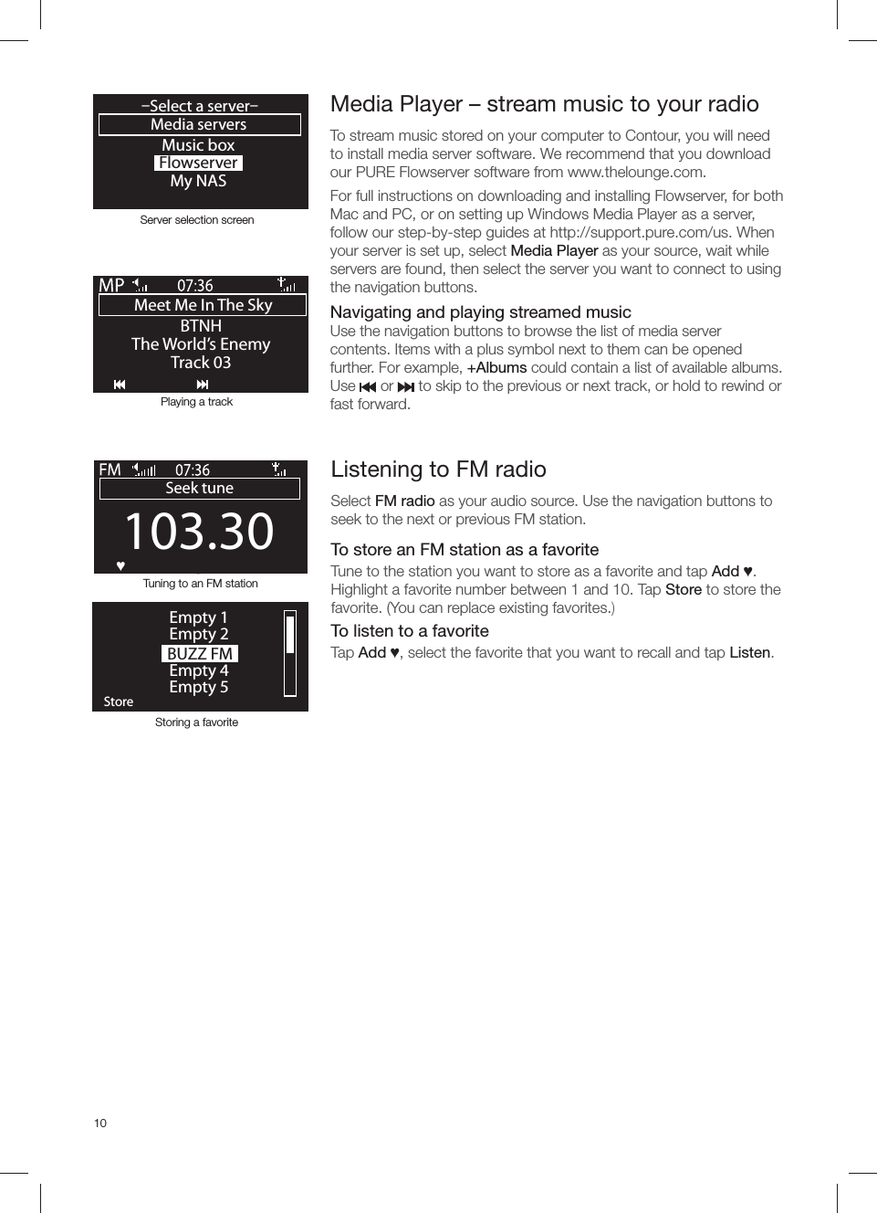 10103.30Seek tuneOKƆ BUZZ FMOKStoreEmpty 1Empty 2Empty 4Empty 5Storing a favoriteTuning to an FM stationListening to FM radioSelect FM radio as your audio source. Use the navigation buttons to seek to the next or previous FM station. To store an FM station as a favoriteTune to the station you want to store as a favorite and tap Add Ɔ. Highlight a favorite number between 1 and 10. Tap Store to store the favorite. (You can replace existing favorites.)To listen to a favoriteTap Add Ɔ, select the favorite that you want to recall and tap Listen.Media Player &ndash; stream music to your radioTo stream music stored on your computer to Contour, you will need to install media server software. We recommend that you download our PURE Flowserver software from www.thelounge.com.For full instructions on downloading and installing Flowserver, for both Mac and PC, or on setting up Windows Media Player as a server, follow our step-by-step guides at http://support.pure.com/us. When your server is set up, select Media Player as your source, wait while servers are found, then select the server you want to connect to using the navigation buttons.   Navigating and playing streamed musicUse the navigation buttons to browse the list of media server contents. Items with a plus symbol next to them can be opened further. For example, +Albums could contain a list of available albums.Use      or      to skip to the previous or next track, or hold to rewind or fast forward.Music boxFlowserverMy NASMedia servers&ndash;Select a server&ndash;OKMeet Me In The Sky BTNHThe World&rsquo;s EnemyTrack 03Server selection screenPlaying a track