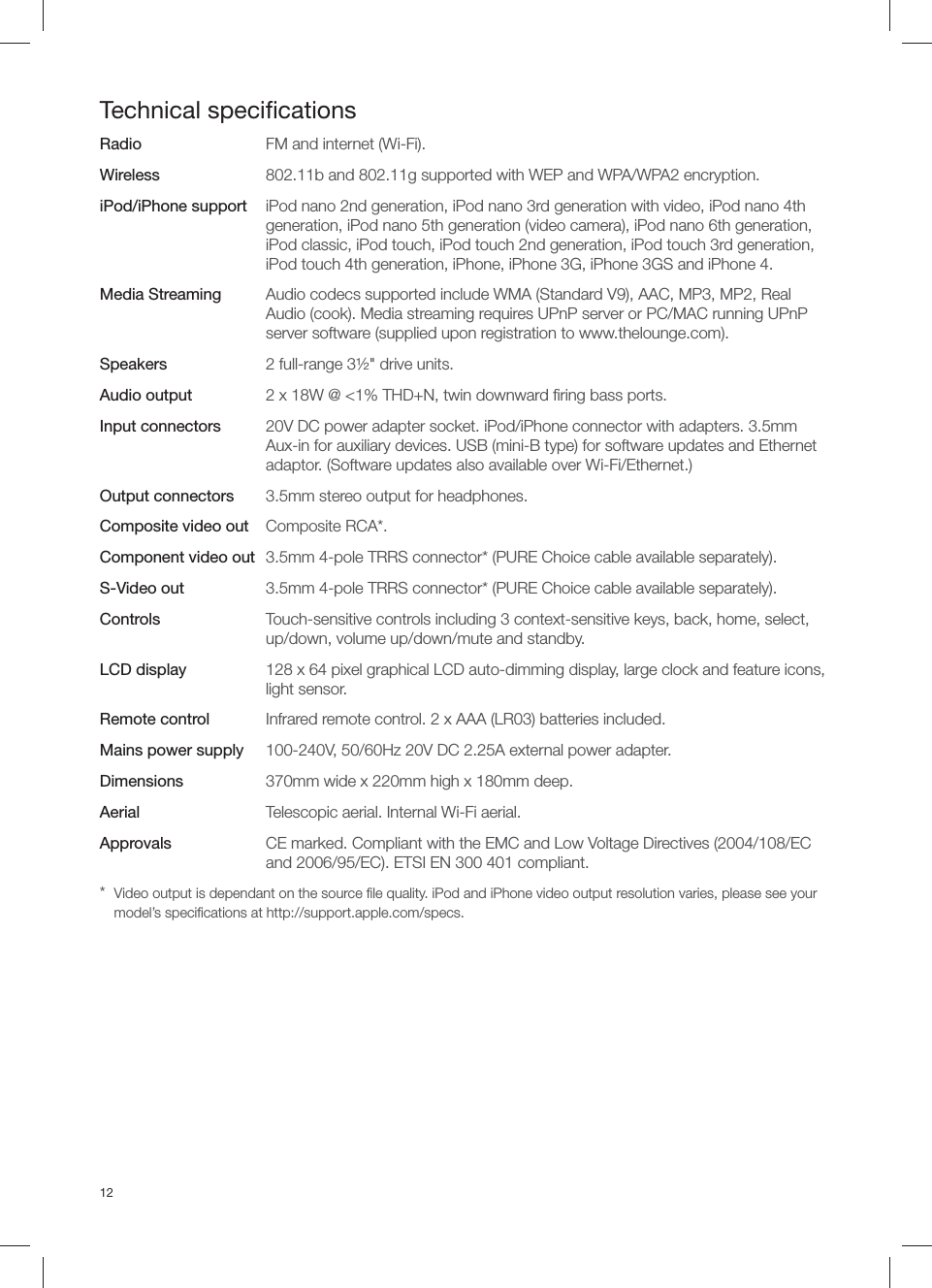 12Technical speciﬁ cationsRadio  FM and internet (Wi-Fi).Wireless  802.11b and 802.11g supported with WEP and WPA/WPA2 encryption.iPod/iPhone support  iPod nano 2nd generation, iPod nano 3rd generation with video, iPod nano 4th generation, iPod nano 5th generation (video camera), iPod nano 6th generation, iPod classic, iPod touch, iPod touch 2nd generation, iPod touch 3rd generation, iPod touch 4th generation, iPhone, iPhone 3G, iPhone 3GS and iPhone 4. Media Streaming  Audio codecs supported include WMA (Standard V9), AAC, MP3, MP2, Real Audio (cook). Media streaming requires UPnP server or PC/MAC running UPnP server software (supplied upon registration to www.thelounge.com).Speakers  2 full-range 3&frac12;" drive units.Audio output  2 x 18W @ <1% THD+N, twin downward ﬁ ring bass ports.Input connectors  20V DC power adapter socket. iPod/iPhone connector with adapters. 3.5mm Aux-in for auxiliary devices. USB (mini-B type) for software updates and Ethernet adaptor. (Software updates also available over Wi-Fi/Ethernet.)Output connectors  3.5mm stereo output for headphones.Composite video out Composite RCA*.Component video out  3.5mm 4-pole TRRS connector* (PURE Choice cable available separately).S-Video out  3.5mm 4-pole TRRS connector* (PURE Choice cable available separately).Controls  Touch-sensitive controls including 3 context-sensitive keys, back, home, select, up/down, volume up/down/mute and standby. LCD display  128 x 64 pixel graphical LCD auto-dimming display, large clock and feature icons, light sensor.Remote control  Infrared remote control. 2 x AAA (LR03) batteries included.Mains power supply  100-240V, 50/60Hz 20V DC 2.25A external power adapter.Dimensions  370mm wide x 220mm high x 180mm deep.Aerial  Telescopic aerial. Internal Wi-Fi aerial.Approvals  CE marked. Compliant with the EMC and Low Voltage Directives (2004/108/EC and 2006/95/EC). ETSI EN 300 401 compliant.*  Video output is dependant on the source ﬁ le quality. iPod and iPhone video output resolution varies, please see your model&rsquo;s speciﬁ cations at http://support.apple.com/specs.
