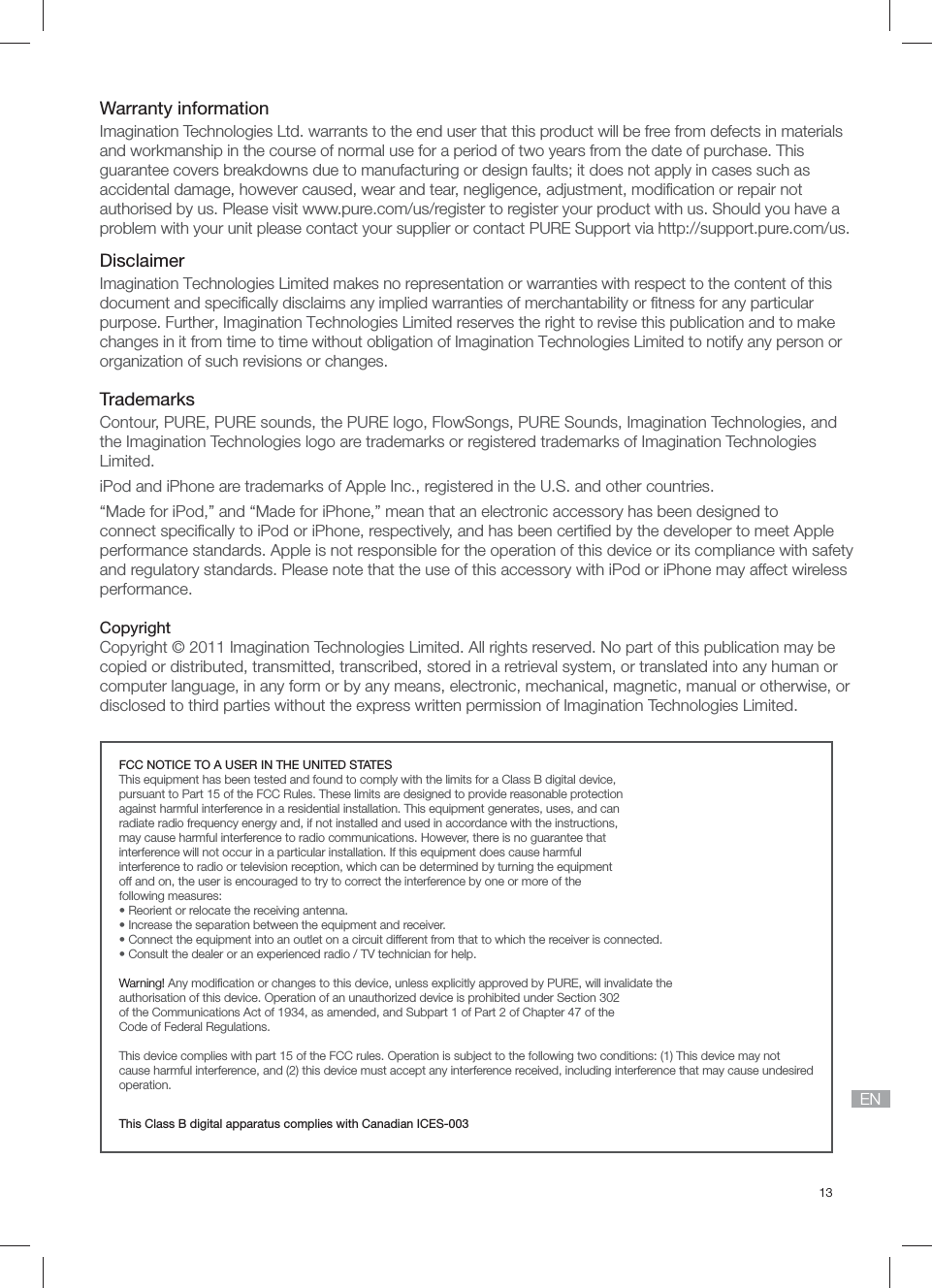 13ENWarranty informationImagination Technologies Ltd. warrants to the end user that this product will be free from defects in materials and workmanship in the course of normal use for a period of two years from the date of purchase. This guarantee covers breakdowns due to manufacturing or design faults; it does not apply in cases such as accidental damage, however caused, wear and tear, negligence, adjustment, modiﬁ cation or repair not authorised by us. Please visit www.pure.com/us/register to register your product with us. Should you have a problem with your unit please contact your supplier or contact PURE Support via http://support.pure.com/us.DisclaimerImagination Technologies Limited makes no representation or warranties with respect to the content of this document and speciﬁ cally disclaims any implied warranties of merchantability or ﬁ tness for any particular purpose. Further, Imagination Technologies Limited reserves the right to revise this publication and to make changes in it from time to time without obligation of Imagination Technologies Limited to notify any person or organization of such revisions or changes.TrademarksContour, PURE, PURE sounds, the PURE logo, FlowSongs, PURE Sounds, Imagination Technologies, and the Imagination Technologies logo are trademarks or registered trademarks of Imagination Technologies Limited. iPod and iPhone are trademarks of Apple Inc., registered in the U.S. and other countries.&ldquo;Made for iPod,&rdquo; and &ldquo;Made for iPhone,&rdquo; mean that an electronic accessory has been designed to connect speciﬁ cally to iPod or iPhone, respectively, and has been certiﬁ ed by the developer to meet Apple performance standards. Apple is not responsible for the operation of this device or its compliance with safety and regulatory standards. Please note that the use of this accessory with iPod or iPhone may affect wireless performance.CopyrightCopyright &copy; 2011 Imagination Technologies Limited. All rights reserved. No part of this publication may be copied or distributed, transmitted, transcribed, stored in a retrieval system, or translated into any human or computer language, in any form or by any means, electronic, mechanical, magnetic, manual or otherwise, or disclosed to third parties without the express written permission of Imagination Technologies Limited.FCC NOTICE TO A USER IN THE UNITED STATESThis equipment has been tested and found to comply with the limits for a Class B digital device,pursuant to Part 15 of the FCC Rules. These limits are designed to provide reasonable protectionagainst harmful interference in a residential installation. This equipment generates, uses, and canradiate radio frequency energy and, if not installed and used in accordance with the instructions,may cause harmful interference to radio communications. However, there is no guarantee thatinterference will not occur in a particular installation. If this equipment does cause harmfulinterference to radio or television reception, which can be determined by turning the equipmentoff and on, the user is encouraged to try to correct the interference by one or more of thefollowing measures:&bull; Reorient or relocate the receiving antenna.&bull; Increase the separation between the equipment and receiver.&bull; Connect the equipment into an outlet on a circuit different from that to which the receiver is connected.&bull; Consult the dealer or an experienced radio / TV technician for help.Warning! Any modiﬁ cation or changes to this device, unless explicitly approved by PURE, will invalidate theauthorisation of this device. Operation of an unauthorized device is prohibited under Section 302of the Communications Act of 1934, as amended, and Subpart 1 of Part 2 of Chapter 47 of theCode of Federal Regulations.This device complies with part 15 of the FCC rules. Operation is subject to the following two conditions: (1) This device may not cause harmful interference, and (2) this device must accept any interference received, including interference that may cause undesired operation.This Class B digital apparatus complies with Canadian ICES-003