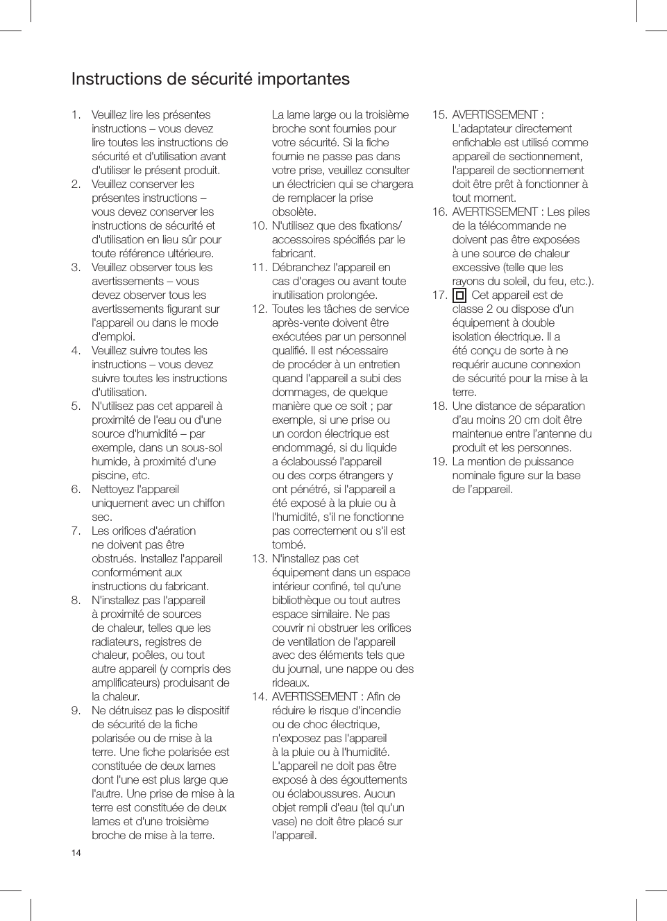 141.  Veuillez lire les pr&eacute;sentes instructions &ndash; vous devez lire toutes les instructions de s&eacute;curit&eacute; et d'utilisation avant d'utiliser le pr&eacute;sent produit.2.  Veuillez conserver les pr&eacute;sentes instructions &ndash; vous devez conserver les instructions de s&eacute;curit&eacute; et d'utilisation en lieu s&ucirc;r pour toute r&eacute;f&eacute;rence ult&eacute;rieure.3.  Veuillez observer tous les avertissements &ndash; vous devez observer tous les avertissements ﬁ gurant sur l'appareil ou dans le mode d'emploi.4.  Veuillez suivre toutes les instructions &ndash; vous devez suivre toutes les instructions d'utilisation.5.  N'utilisez pas cet appareil &agrave; proximit&eacute; de l'eau ou d'une source d'humidit&eacute; &ndash; par exemple, dans un sous-sol humide, &agrave; proximit&eacute; d'une piscine, etc.6. Nettoyez l'appareil uniquement avec un chiffon sec.7.  Les oriﬁ ces d'a&eacute;ration ne doivent pas &ecirc;tre obstru&eacute;s. Installez l'appareil conform&eacute;ment aux instructions du fabricant.8.  N'installez pas l'appareil &agrave; proximit&eacute; de sources de chaleur, telles que les radiateurs, registres de chaleur, po&ecirc;les, ou tout autre appareil (y compris des ampliﬁ cateurs) produisant de la chaleur.9.  Ne d&eacute;truisez pas le dispositif de s&eacute;curit&eacute; de la ﬁ che polaris&eacute;e ou de mise &agrave; la terre. Une ﬁ che polaris&eacute;e est constitu&eacute;e de deux lames dont l'une est plus large que l'autre. Une prise de mise &agrave; la terre est constitu&eacute;e de deux lames et d'une troisi&egrave;me broche de mise &agrave; la terre. La lame large ou la troisi&egrave;me broche sont fournies pour votre s&eacute;curit&eacute;. Si la ﬁ che fournie ne passe pas dans votre prise, veuillez consulter un &eacute;lectricien qui se chargera de remplacer la prise obsol&egrave;te.10. N'utilisez que des ﬁ xations/accessoires sp&eacute;ciﬁ &eacute;s par le fabricant.11. D&eacute;branchez l'appareil en cas d'orages ou avant toute inutilisation prolong&eacute;e.12. Toutes les t&acirc;ches de service apr&egrave;s-vente doivent &ecirc;tre ex&eacute;cut&eacute;es par un personnel qualiﬁ &eacute;. Il est n&eacute;cessaire de proc&eacute;der &agrave; un entretien quand l'appareil a subi des dommages, de quelque mani&egrave;re que ce soit ; par exemple, si une prise ou un cordon &eacute;lectrique est endommag&eacute;, si du liquide a &eacute;clabouss&eacute; l'appareil ou des corps &eacute;trangers y ont p&eacute;n&eacute;tr&eacute;, si l'appareil a &eacute;t&eacute; expos&eacute; &agrave; la pluie ou &agrave; l'humidit&eacute;, s'il ne fonctionne pas correctement ou s'il est tomb&eacute;.13. N'installez pas cet &eacute;quipement dans un espace int&eacute;rieur conﬁ n&eacute;, tel qu'une biblioth&egrave;que ou tout autres espace similaire. Ne pas couvrir ni obstruer les oriﬁ ces de ventilation de l'appareil avec des &eacute;l&eacute;ments tels que du journal, une nappe ou des rideaux. 14. AVERTISSEMENT : Aﬁ n de r&eacute;duire le risque d'incendie ou de choc &eacute;lectrique, n'exposez pas l'appareil &agrave; la pluie ou &agrave; l'humidit&eacute;. L'appareil ne doit pas &ecirc;tre expos&eacute; &agrave; des &eacute;gouttements ou &eacute;claboussures. Aucun objet rempli d'eau (tel qu'un vase) ne doit &ecirc;tre plac&eacute; sur l'appareil.15. AVERTISSEMENT : L'adaptateur directement enﬁ chable est utilis&eacute; comme appareil de sectionnement, l'appareil de sectionnement doit &ecirc;tre pr&ecirc;t &agrave; fonctionner &agrave; tout moment.16. AVERTISSEMENT : Les piles de la t&eacute;l&eacute;commande ne doivent pas &ecirc;tre expos&eacute;es &agrave; une source de chaleur excessive (telle que les rayons du soleil, du feu, etc.).17.       Cet appareil est de classe 2 ou dispose d&rsquo;un &eacute;quipement &agrave; double isolation &eacute;lectrique. Il a &eacute;t&eacute; con&ccedil;u de sorte &agrave; ne requ&eacute;rir aucune connexion de s&eacute;curit&eacute; pour la mise &agrave; la terre.18. Une distance de s&eacute;paration d&rsquo;au moins 20 cm doit &ecirc;tre maintenue entre l&rsquo;antenne du produit et les personnes.19. La mention de puissance nominale ﬁ gure sur la base de l&rsquo;appareil.Instructions de s&eacute;curit&eacute; importantes