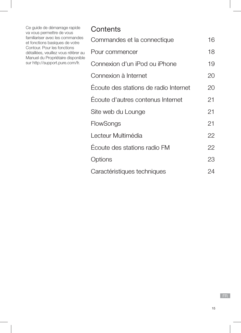 15FRCe guide de d&eacute;marrage rapide va vous permettre de vous familiariser avec les commandes et fonctions basiques de votre Contour. Pour les fonctions d&eacute;taill&eacute;es, veuillez vous r&eacute;f&eacute;rer au Manuel du Propri&eacute;taire disponible sur http://support.pure.com/fr.ContentsCommandes et la connectique  16Pour commencer  18Connexion d'un iPod ou iPhone   19Connexion &agrave; Internet  20&Eacute;coute des stations de radio Internet  20&Eacute;coute d'autres contenus Internet  21Site web du Lounge  21FlowSongs   21Lecteur Multim&eacute;dia   22&Eacute;coute des stations radio FM  22Options 23Caract&eacute;ristiques techniques  24