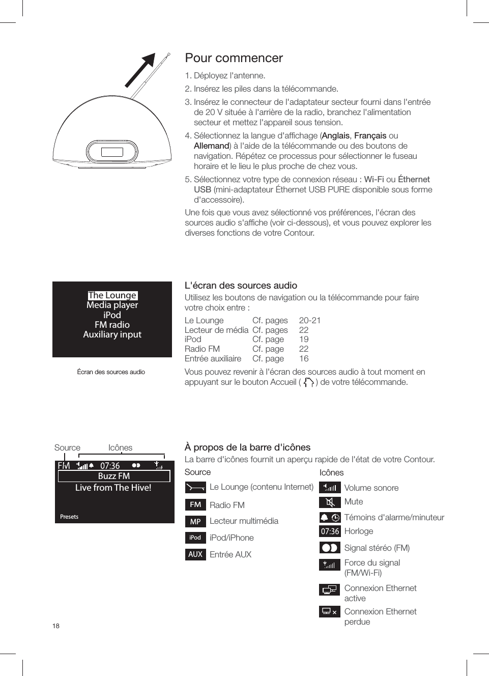 18Source Ic&ocirc;nesBuzz FMOKPresetsLive from The Hive!Source Ic&ocirc;nesPour commencer1. D&eacute;ployez l'antenne.2. Ins&eacute;rez les piles dans la t&eacute;l&eacute;commande. 3. Ins&eacute;rez le connecteur de l'adaptateur secteur fourni dans l'entr&eacute;e de 20 V situ&eacute;e &agrave; l'arri&egrave;re de la radio, branchez l'alimentation secteur et mettez l'appareil sous tension.4. S&eacute;lectionnez la langue d'afﬁ chage (Anglais, Fran&ccedil;ais ou Allemand) &agrave; l'aide de la t&eacute;l&eacute;commande ou des boutons de navigation. R&eacute;p&eacute;tez ce processus pour s&eacute;lectionner le fuseau horaire et le lieu le plus proche de chez vous.5. S&eacute;lectionnez votre type de connexion r&eacute;seau : Wi-Fi ou &Eacute;thernet USB (mini-adaptateur &Eacute;thernet USB PURE disponible sous forme d'accessoire).Une fois que vous avez s&eacute;lectionn&eacute; vos pr&eacute;f&eacute;rences, l'&eacute;cran des sources audio s'afﬁ che (voir ci-dessous), et vous pouvez explorer les diverses fonctions de votre Contour.Force du signal (FM/Wi-Fi)Signal st&eacute;r&eacute;o (FM) HorlogeT&eacute;moins d'alarme/minuteurVolume sonoreMuteConnexion Ethernet activeConnexion Ethernet perdue&Eacute;cran des sources audioL'&eacute;cran des sources audioUtilisez les boutons de navigation ou la t&eacute;l&eacute;commande pour faire votre choix entre :Le Lounge  Cf. pages   20-21Lecteur de m&eacute;dia  Cf. pages    22iPod Cf. page 19Radio FM  Cf. page   22Entr&eacute;e auxiliaire  Cf. page      16Vous pouvez revenir &agrave; l'&eacute;cran des sources audio &agrave; tout moment en appuyant sur le bouton Accueil (   ) de votre t&eacute;l&eacute;commande.&Agrave; propos de la barre d'ic&ocirc;nesLa barre d'ic&ocirc;nes fournit un aper&ccedil;u rapide de l'&eacute;tat de votre Contour.FMMPAUXiPodRadio FMLecteur multim&eacute;diaiPod/iPhoneEntr&eacute;e AUXLe Lounge (contenu Internet)The LoungeMedia playeriPodFM radioAuxiliary input