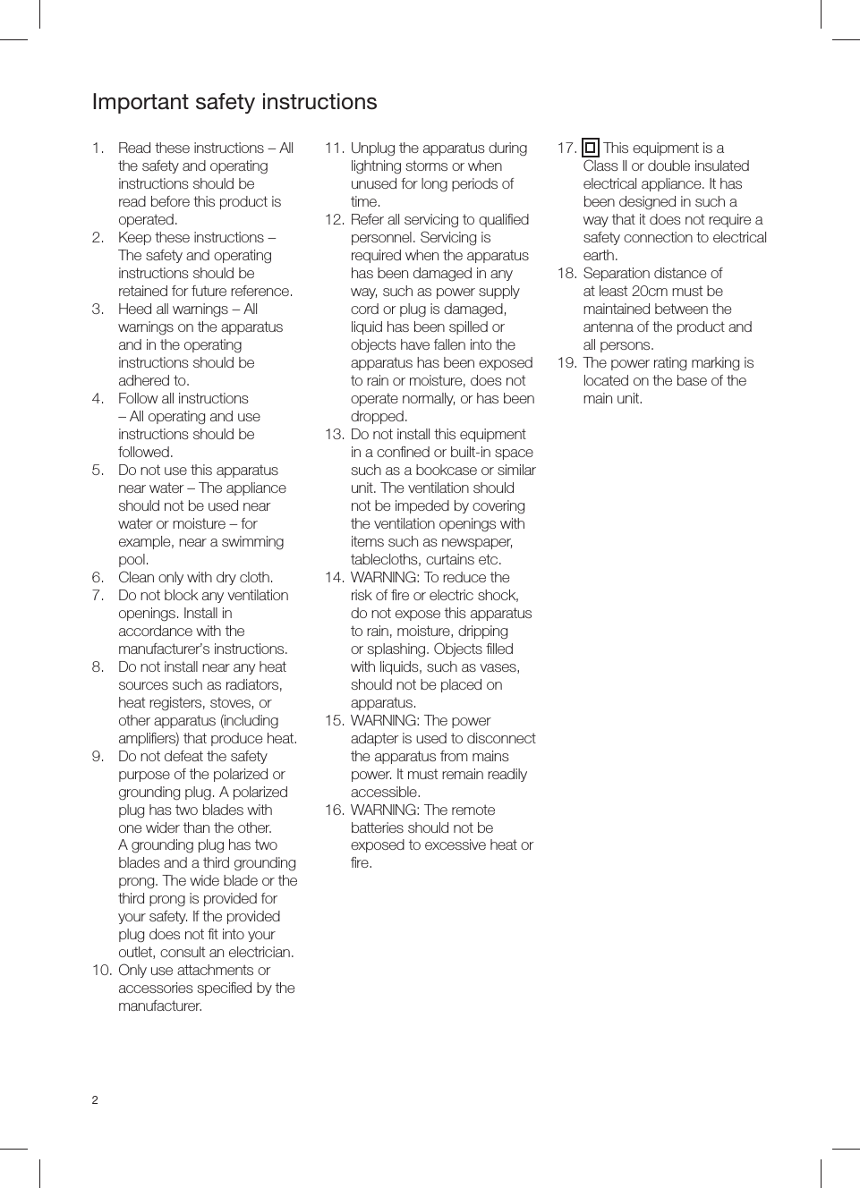 2Important safety instructions1.  Read these instructions &ndash; All the safety and operating instructions should be read before this product is operated.2.  Keep these instructions &ndash; The safety and operating instructions should be retained for future reference.3.  Heed all warnings &ndash; All warnings on the apparatus and in the operating instructions should be adhered to.4.  Follow all instructions &ndash; All operating and use instructions should be followed.5.  Do not use this apparatus near water &ndash; The appliance should not be used near water or moisture &ndash; for example, near a swimming pool.6.  Clean only with dry cloth.7.  Do not block any ventilation openings. Install in accordance with the manufacturer&rsquo;s instructions.8.  Do not install near any heat sources such as radiators, heat registers, stoves, or other apparatus (including ampliﬁ ers) that produce heat.9.  Do not defeat the safety purpose of the polarized or grounding plug. A polarized plug has two blades with one wider than the other. A grounding plug has two blades and a third grounding prong. The wide blade or the third prong is provided for your safety. If the provided plug does not ﬁ t into your outlet, consult an electrician.10. Only use attachments or accessories speciﬁ ed by the manufacturer.11. Unplug the apparatus during lightning storms or when unused for long periods of time.12. Refer all servicing to qualiﬁ ed personnel. Servicing is required when the apparatus has been damaged in any way, such as power supply cord or plug is damaged, liquid has been spilled or objects have fallen into the apparatus has been exposed to rain or moisture, does not operate normally, or has been dropped.13. Do not install this equipment in a conﬁ ned or built-in space such as a bookcase or similar unit. The ventilation should not be impeded by covering the ventilation openings with items such as newspaper, tablecloths, curtains etc. 14. WARNING: To reduce the risk of ﬁ re or electric shock, do not expose this apparatus to rain, moisture, dripping or splashing. Objects ﬁ lled with liquids, such as vases, should not be placed on apparatus.15. WARNING: The power adapter is used to disconnect the apparatus from mains power. It must remain readily accessible.16. WARNING: The remote batteries should not be exposed to excessive heat or ﬁ re.17.  This equipment is a Class II or double insulated electrical appliance. It has been designed in such a way that it does not require a safety connection to electrical earth.18. Separation distance of at least 20cm must be maintained between the antenna of the product and all persons.19. The power rating marking is located on the base of the main unit.