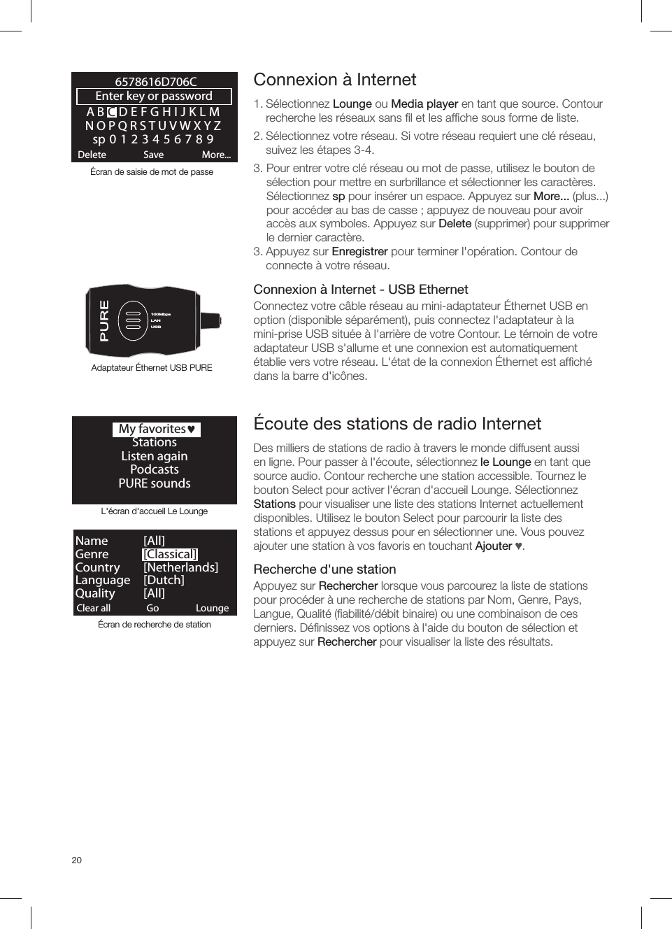 20ABCDEFGHIJKLMNOPQRSTUVWXYZsp0123456789Enter key or password Delete Save More...6578616D706CLANUSB100MbpsLANUSBClear all ClearGo LoungeName   [ All]Genre   [Classical]Country [Netherlands]Language [Dutch]Quality [All]L'&eacute;cran d'accueil Le Lounge&Eacute;cran de recherche de station Connexion &agrave; Internet1. S&eacute;lectionnez Lounge ou Media player en tant que source. Contour recherche les r&eacute;seaux sans ﬁ l et les afﬁ che sous forme de liste. 2. S&eacute;lectionnez votre r&eacute;seau. Si votre r&eacute;seau requiert une cl&eacute; r&eacute;seau, suivez les &eacute;tapes 3-4.3.  Pour entrer votre cl&eacute; r&eacute;seau ou mot de passe, utilisez le bouton de s&eacute;lection pour mettre en surbrillance et s&eacute;lectionner les caract&egrave;res. S&eacute;lectionnez sp pour ins&eacute;rer un espace. Appuyez sur More... (plus...) pour acc&eacute;der au bas de casse ; appuyez de nouveau pour avoir acc&egrave;s aux symboles. Appuyez sur Delete (supprimer) pour supprimer le dernier caract&egrave;re. 3. Appuyez sur Enregistrer pour terminer l'op&eacute;ration. Contour de connecte &agrave; votre r&eacute;seau.Connexion &agrave; Internet - USB EthernetConnectez votre c&acirc;ble r&eacute;seau au mini-adaptateur &Eacute;thernet USB en option (disponible s&eacute;par&eacute;ment), puis connectez l'adaptateur &agrave; la mini-prise USB situ&eacute;e &agrave; l'arri&egrave;re de votre Contour. Le t&eacute;moin de votre adaptateur USB s'allume et une connexion est automatiquement &eacute;tablie vers votre r&eacute;seau. L'&eacute;tat de la connexion &Eacute;thernet est afﬁ ch&eacute; dans la barre d'ic&ocirc;nes.&Eacute;cran de saisie de mot de passeAdaptateur &Eacute;thernet USB PURE&Eacute;coute des stations de radio InternetDes milliers de stations de radio &agrave; travers le monde diffusent aussi en ligne. Pour passer &agrave; l'&eacute;coute, s&eacute;lectionnez le Lounge en tant que source audio. Contour recherche une station accessible. Tournez le bouton Select pour activer l'&eacute;cran d'accueil Lounge. S&eacute;lectionnez Stations pour visualiser une liste des stations Internet actuellement disponibles. Utilisez le bouton Select pour parcourir la liste des stations et appuyez dessus pour en s&eacute;lectionner une. Vous pouvez ajouter une station &agrave; vos favoris en touchant Ajouter Ɔ.Recherche d'une stationAppuyez sur Rechercher lorsque vous parcourez la liste de stations pour proc&eacute;der &agrave; une recherche de stations par Nom, Genre, Pays, Langue, Qualit&eacute; (ﬁ abilit&eacute;/d&eacute;bit binaire) ou une combinaison de ces derniers. D&eacute;ﬁ nissez vos options &agrave; l'aide du bouton de s&eacute;lection et appuyez sur Rechercher pour visualiser la liste des r&eacute;sultats.  My favoritesjStationsListen againPodcasts PURE sounds