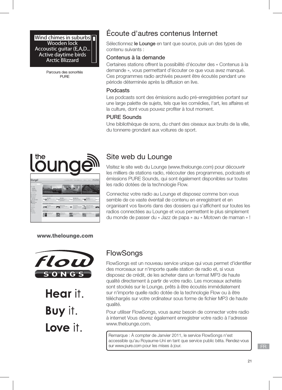 21FR&Eacute;coute d'autres contenus InternetS&eacute;lectionnez le Lounge en tant que source, puis un des types de contenu suivants :Contenus &agrave; la demandeCertaines stations offrent la possibilit&eacute; d'&eacute;couter des &laquo; Contenus &agrave; la demande &raquo;, vous permettant d'&eacute;couter ce que vous avez manqu&eacute;. Ces programmes radio archiv&eacute;s peuvent &ecirc;tre &eacute;cout&eacute;s pendant une p&eacute;riode d&eacute;termin&eacute;e apr&egrave;s la diffusion en live.PodcastsLes podcasts sont des &eacute;missions audio pr&eacute;-enregistr&eacute;es portant sur une large palette de sujets, tels que les com&eacute;dies, l'art, les affaires et la culture, dont vous pouvez proﬁ ter &agrave; tout moment. PURE SoundsUne biblioth&egrave;que de sons, du chant des oiseaux aux bruits de la ville, du tonnerre grondant aux voitures de sport.Wind chimes in suburbsWooden lockAccoustic guitar (E,A,D...Active daytime birdsArctic BlizzardParcours des sonorit&eacute;s PURESite web du LoungeVisitez le site web du Lounge (www.thelounge.com) pour d&eacute;couvrir les milliers de stations radio, r&eacute;&eacute;couter des programmes, podcasts et &eacute;missions PURE Sounds, qui sont &eacute;galement disponibles sur toutes les radio dot&eacute;es de la technologie Flow.Connectez votre radio au Lounge et disposez comme bon vous semble de ce vaste &eacute;ventail de contenu en enregistrant et en organisant vos favoris dans des dossiers qui s'afﬁ chent sur toutes les radios connect&eacute;es au Lounge et vous permettent le plus simplement du monde de passer du &laquo; Jazz de papa &raquo; au &laquo; Motown de maman &raquo; !www.thelounge.comFlowSongs FlowSongs est un nouveau service unique qui vous permet d'identiﬁ er des morceaux sur n'importe quelle station de radio et, si vous disposez de cr&eacute;dit, de les acheter dans un format MP3 de haute qualit&eacute; directement &agrave; partir de votre radio. Les morceaux achet&eacute;s sont stock&eacute;s sur le Lounge, pr&ecirc;ts &agrave; &ecirc;tre &eacute;cout&eacute;s imm&eacute;diatement sur n'importe quelle radio dot&eacute;e de la technologie Flow ou &agrave; &ecirc;tre t&eacute;l&eacute;charg&eacute;s sur votre ordinateur sous forme de ﬁ chier MP3 de haute qualit&eacute;.Pour utiliser FlowSongs, vous aurez besoin de connecter votre radio &agrave; internet Vous devrez &eacute;galement enregistrer votre radio &agrave; l'adresse www.thelounge.com.Remarque : &Agrave; compter de Janvier 2011, le service FlowSongs n'est accessible qu'au Royaume-Uni en tant que service public b&ecirc;ta. Rendez-vous sur www.pure.com pour les mises &agrave; jour.