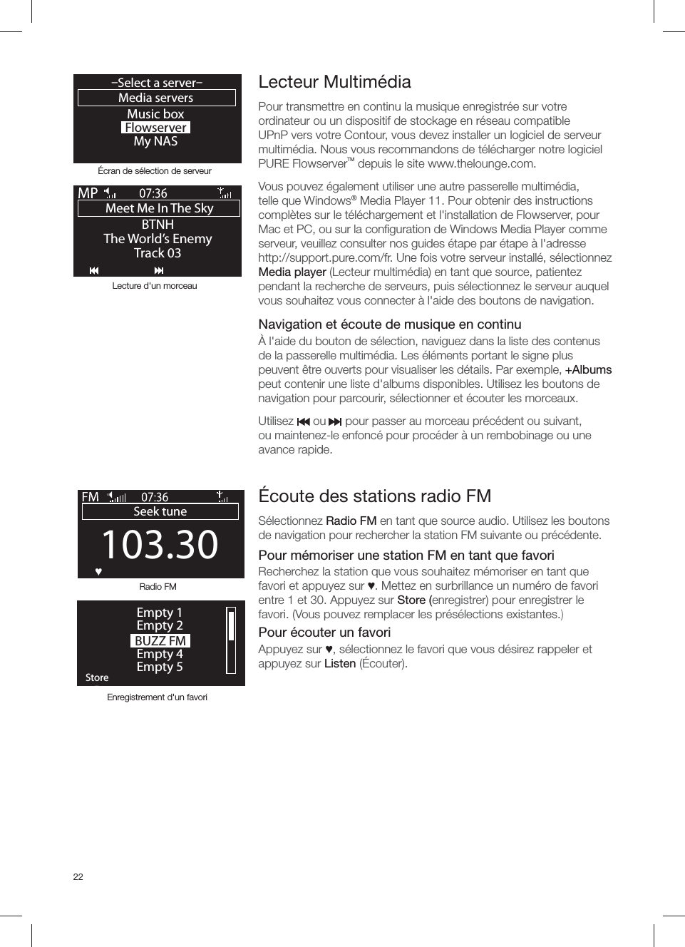 22Lecteur Multim&eacute;dia Pour transmettre en continu la musique enregistr&eacute;e sur votre ordinateur ou un dispositif de stockage en r&eacute;seau compatible UPnP vers votre Contour, vous devez installer un logiciel de serveur multim&eacute;dia. Nous vous recommandons de t&eacute;l&eacute;charger notre logiciel PURE FlowserverTM depuis le site www.thelounge.com.Vous pouvez &eacute;galement utiliser une autre passerelle multim&eacute;dia, telle que Windows&reg; Media Player 11. Pour obtenir des instructions compl&egrave;tes sur le t&eacute;l&eacute;chargement et l'installation de Flowserver, pour Mac et PC, ou sur la conﬁ guration de Windows Media Player comme serveur, veuillez consulter nos guides &eacute;tape par &eacute;tape &agrave; l'adressehttp://support.pure.com/fr. Une fois votre serveur install&eacute;, s&eacute;lectionnez Media player (Lecteur multim&eacute;dia) en tant que source, patientez pendant la recherche de serveurs, puis s&eacute;lectionnez le serveur auquel vous souhaitez vous connecter &agrave; l'aide des boutons de navigation.   Navigation et &eacute;coute de musique en continu&Agrave; l'aide du bouton de s&eacute;lection, naviguez dans la liste des contenus de la passerelle multim&eacute;dia. Les &eacute;l&eacute;ments portant le signe plus peuvent &ecirc;tre ouverts pour visualiser les d&eacute;tails. Par exemple, +Albums peut contenir une liste d'albums disponibles. Utilisez les boutons de navigation pour parcourir, s&eacute;lectionner et &eacute;couter les morceaux.Utilisez      ou      pour passer au morceau pr&eacute;c&eacute;dent ou suivant, ou maintenez-le enfonc&eacute; pour proc&eacute;der &agrave; un rembobinage ou une avance rapide.Music boxFlowserverMy NASMedia servers&ndash;Select a server&ndash;OKMeet Me In The Sky BTNHThe World&rsquo;s EnemyTrack 03&Eacute;cran de s&eacute;lection de serveurLecture d'un morceau&Eacute;coute des stations radio FMS&eacute;lectionnez Radio FM en tant que source audio. Utilisez les boutons de navigation pour rechercher la station FM suivante ou pr&eacute;c&eacute;dente. Pour m&eacute;moriser une station FM en tant que favoriRecherchez la station que vous souhaitez m&eacute;moriser en tant que favori et appuyez sur Ɔ. Mettez en surbrillance un num&eacute;ro de favori entre 1 et 30. Appuyez sur Store (enregistrer) pour enregistrer le favori. (Vous pouvez remplacer les pr&eacute;s&eacute;lections existantes.)Pour &eacute;couter un favoriAppuyez sur Ɔ, s&eacute;lectionnez le favori que vous d&eacute;sirez rappeler et appuyez sur Listen (&Eacute;couter).Enregistrement d'un favoriRadio FM103.30Seek tuneOKƆ BUZZ FMOKStoreEmpty 1Empty 2Empty 4Empty 5