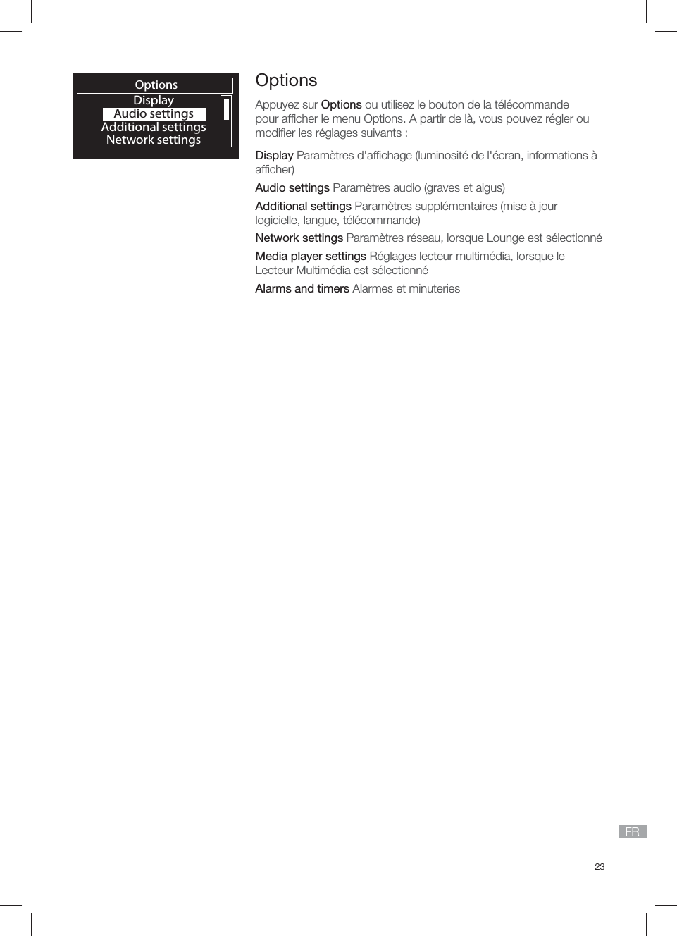 23FROptionsDisplayAudio settingsAdditional settingsNetwork settingsOptionsAppuyez sur Options ou utilisez le bouton de la t&eacute;l&eacute;commande pour afﬁ cher le menu Options. A partir de l&agrave;, vous pouvez r&eacute;gler ou modiﬁ er les r&eacute;glages suivants :Display Param&egrave;tres d'afﬁ chage (luminosit&eacute; de l'&eacute;cran, informations &agrave; afﬁ cher)Audio settings Param&egrave;tres audio (graves et aigus)Additional settings Param&egrave;tres suppl&eacute;mentaires (mise &agrave; jour logicielle, langue, t&eacute;l&eacute;commande)Network settings Param&egrave;tres r&eacute;seau, lorsque Lounge est s&eacute;lectionn&eacute;Media player settings R&eacute;glages lecteur multim&eacute;dia, lorsque le Lecteur Multim&eacute;dia est s&eacute;lectionn&eacute;Alarms and timers Alarmes et minuteries