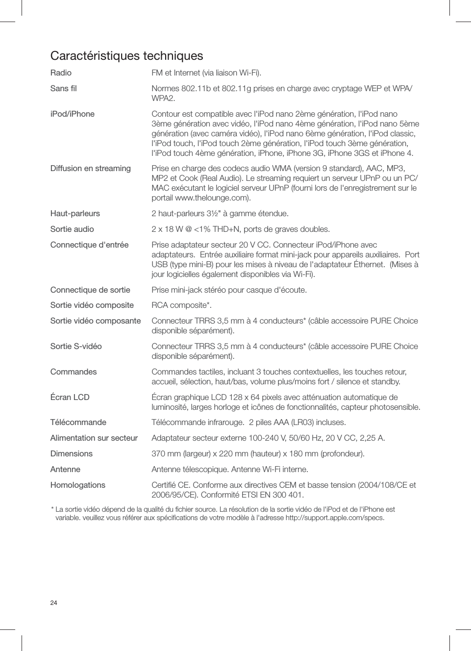 24Caract&eacute;ristiques techniquesRadio  FM et Internet (via liaison Wi-Fi).Sans ﬁ l  Normes 802.11b et 802.11g prises en charge avec cryptage WEP et WPA/WPA2.iPod/iPhone  Contour est compatible avec l'iPod nano 2&egrave;me g&eacute;n&eacute;ration, l'iPod nano 3&egrave;me g&eacute;n&eacute;ration avec vid&eacute;o, l'iPod nano 4&egrave;me g&eacute;n&eacute;ration, l'iPod nano 5&egrave;me g&eacute;n&eacute;ration (avec cam&eacute;ra vid&eacute;o), l'iPod nano 6&egrave;me g&eacute;n&eacute;ration, l'iPod classic, l'iPod touch, l'iPod touch 2&egrave;me g&eacute;n&eacute;ration, l'iPod touch 3&egrave;me g&eacute;n&eacute;ration, l'iPod touch 4&egrave;me g&eacute;n&eacute;ration, iPhone, iPhone 3G, iPhone 3GS et iPhone 4.  Diffusion en streaming  Prise en charge des codecs audio WMA (version 9 standard), AAC, MP3, MP2 et Cook (Real Audio). Le streaming requiert un serveur UPnP ou un PC/MAC ex&eacute;cutant le logiciel serveur UPnP (fourni lors de l'enregistrement sur le portail www.thelounge.com).Haut-parleurs  2 haut-parleurs 3&frac12;" &agrave; gamme &eacute;tendue.Sortie audio  2 x 18 W @ <1% THD+N, ports de graves doubles.Connectique d'entr&eacute;e  Prise adaptateur secteur 20 V CC. Connecteur iPod/iPhone avec adaptateurs.  Entr&eacute;e auxiliaire format mini-jack pour appareils auxiliaires.  Port USB (type mini-B) pour les mises &agrave; niveau de l'adaptateur &Eacute;thernet.  (Mises &agrave; jour logicielles &eacute;galement disponibles via Wi-Fi).Connectique de sortie  Prise mini-jack st&eacute;r&eacute;o pour casque d'&eacute;coute.Sortie vid&eacute;o composite RCA composite*.Sortie vid&eacute;o composante  Connecteur TRRS 3,5 mm &agrave; 4 conducteurs* (c&acirc;ble accessoire PURE Choice disponible s&eacute;par&eacute;ment).Sortie S-vid&eacute;o  Connecteur TRRS 3,5 mm &agrave; 4 conducteurs* (c&acirc;ble accessoire PURE Choice disponible s&eacute;par&eacute;ment).Commandes  Commandes tactiles, incluant 3 touches contextuelles, les touches retour, accueil, s&eacute;lection, haut/bas, volume plus/moins fort / silence et standby. &Eacute;cran LCD  &Eacute;cran graphique LCD 128 x 64 pixels avec att&eacute;nuation automatique de luminosit&eacute;, larges horloge et ic&ocirc;nes de fonctionnalit&eacute;s, capteur photosensible.T&eacute;l&eacute;commande  T&eacute;l&eacute;commande infrarouge.  2 piles AAA (LR03) incluses.Alimentation sur secteur  Adaptateur secteur externe 100-240 V, 50/60 Hz, 20 V CC, 2,25 A.Dimensions  370 mm (largeur) x 220 mm (hauteur) x 180 mm (profondeur).Antenne  Antenne t&eacute;lescopique. Antenne Wi-Fi interne.Homologations  Certiﬁ &eacute; CE. Conforme aux directives CEM et basse tension (2004/108/CE et 2006/95/CE). Conformit&eacute; ETSI EN 300 401.*  La sortie vid&eacute;o d&eacute;pend de la qualit&eacute; du ﬁ chier source. La r&eacute;solution de la sortie vid&eacute;o de l'iPod et de l'iPhone est variable. veuillez vous r&eacute;f&eacute;rer aux sp&eacute;ciﬁ cations de votre mod&egrave;le &agrave; l'adresse http://support.apple.com/specs. 