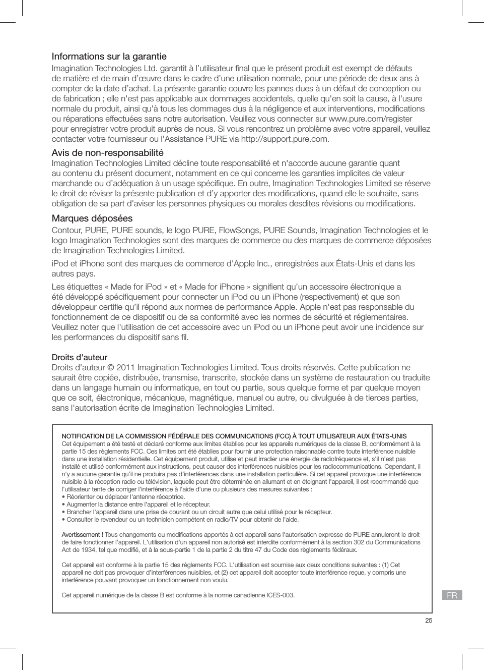 25FRInformations sur la garantieImagination Technologies Ltd. garantit &agrave; l&rsquo;utilisateur ﬁ nal que le pr&eacute;sent produit est exempt de d&eacute;fauts de mati&egrave;re et de main d&rsquo;&oelig;uvre dans le cadre d&rsquo;une utilisation normale, pour une p&eacute;riode de deux ans &agrave; compter de la date d&rsquo;achat. La pr&eacute;sente garantie couvre les pannes dues &agrave; un d&eacute;faut de conception ou de fabrication ; elle n'est pas applicable aux dommages accidentels, quelle qu'en soit la cause, &agrave; l'usure normale du produit, ainsi qu'&agrave; tous les dommages dus &agrave; la n&eacute;gligence et aux interventions, modiﬁ cations ou r&eacute;parations effectu&eacute;es sans notre autorisation. Veuillez vous connecter sur www.pure.com/register pour enregistrer votre produit aupr&egrave;s de nous. Si vous rencontrez un probl&egrave;me avec votre appareil, veuillez contacter votre fournisseur ou l'Assistance PURE via http://support.pure.com.Avis de non-responsabilit&eacute;Imagination Technologies Limited d&eacute;cline toute responsabilit&eacute; et n'accorde aucune garantie quant au contenu du pr&eacute;sent document, notamment en ce qui concerne les garanties implicites de valeur marchande ou d&rsquo;ad&eacute;quation &agrave; un usage sp&eacute;ciﬁ que. En outre, Imagination Technologies Limited se r&eacute;serve le droit de r&eacute;viser la pr&eacute;sente publication et d&rsquo;y apporter des modiﬁ cations, quand elle le souhaite, sans obligation de sa part d'aviser les personnes physiques ou morales desdites r&eacute;visions ou modiﬁ cations.Marques d&eacute;pos&eacute;esContour, PURE, PURE sounds, le logo PURE, FlowSongs, PURE Sounds, Imagination Technologies et le logo Imagination Technologies sont des marques de commerce ou des marques de commerce d&eacute;pos&eacute;es de Imagination Technologies Limited. iPod et iPhone sont des marques de commerce d'Apple Inc., enregistr&eacute;es aux &Eacute;tats-Unis et dans les autres pays.Les &eacute;tiquettes &laquo; Made for iPod &raquo; et &laquo; Made for iPhone &raquo; signiﬁ ent qu&rsquo;un accessoire &eacute;lectronique a &eacute;t&eacute; d&eacute;velopp&eacute; sp&eacute;ciﬁ quement pour connecter un iPod ou un iPhone (respectivement) et que son d&eacute;veloppeur certiﬁ e qu&rsquo;il r&eacute;pond aux normes de performance Apple. Apple n'est pas responsable du fonctionnement de ce dispositif ou de sa conformit&eacute; avec les normes de s&eacute;curit&eacute; et r&eacute;glementaires. Veuillez noter que l'utilisation de cet accessoire avec un iPod ou un iPhone peut avoir une incidence sur les performances du dispositif sans ﬁ l.Droits d'auteurDroits d'auteur &copy; 2011 Imagination Technologies Limited. Tous droits r&eacute;serv&eacute;s. Cette publication ne saurait &ecirc;tre copi&eacute;e, distribu&eacute;e, transmise, transcrite, stock&eacute;e dans un syst&egrave;me de restauration ou traduite dans un langage humain ou informatique, en tout ou partie, sous quelque forme et par quelque moyen que ce soit, &eacute;lectronique, m&eacute;canique, magn&eacute;tique, manuel ou autre, ou divulgu&eacute;e &agrave; de tierces parties, sans l'autorisation &eacute;crite de Imagination Technologies Limited.NOTIFICATION DE LA COMMISSION F&Eacute;D&Eacute;RALE DES COMMUNICATIONS (FCC) &Agrave; TOUT UTILISATEUR AUX &Eacute;TATS-UNISCet &eacute;quipement a &eacute;t&eacute; test&eacute; et d&eacute;clar&eacute; conforme aux limites &eacute;tablies pour les appareils num&eacute;riques de la classe B, conform&eacute;ment &agrave; la partie 15 des r&egrave;glements FCC. Ces limites ont &eacute;t&eacute; &eacute;tablies pour fournir une protection raisonnable contre toute interf&eacute;rence nuisible dans une installation r&eacute;sidentielle. Cet &eacute;quipement produit, utilise et peut irradier une &eacute;nergie de radiofr&eacute;quence et, s'il n'est pas install&eacute; et utilis&eacute; conform&eacute;ment aux instructions, peut causer des interf&eacute;rences nuisibles pour les radiocommunications. Cependant, il n'y a aucune garantie qu&rsquo;il ne produira pas d&rsquo;interf&eacute;rences dans une installation particuli&egrave;re. Si cet appareil provoque une interf&eacute;rence nuisible &agrave; la r&eacute;ception radio ou t&eacute;l&eacute;vision, laquelle peut &ecirc;tre d&eacute;termin&eacute;e en allumant et en &eacute;teignant l'appareil, il est recommand&eacute; que l&rsquo;utilisateur tente de corriger l&rsquo;interf&eacute;rence &agrave; l'aide d'une ou plusieurs des mesures suivantes :&bull; R&eacute;orienter ou d&eacute;placer l'antenne r&eacute;ceptrice.&bull; Augmenter la distance entre l'appareil et le r&eacute;cepteur.&bull; Brancher l'appareil dans une prise de courant ou un circuit autre que celui utilis&eacute; pour le r&eacute;cepteur.&bull; Consulter le revendeur ou un technicien comp&eacute;tent en radio/TV pour obtenir de l'aide.Avertissement ! Tous changements ou modiﬁ cations apport&eacute;s &agrave; cet appareil sans l'autorisation expresse de PURE annuleront le droit de faire fonctionner l'appareil. L'utilisation d'un appareil non autoris&eacute; est interdite conform&eacute;ment &agrave; la section 302 du Communications Act de 1934, tel que modiﬁ &eacute;, et &agrave; la sous-partie 1 de la partie 2 du titre 47 du Code des r&egrave;glements f&eacute;d&eacute;raux.Cet appareil est conforme &agrave; la partie 15 des r&egrave;glements FCC. L'utilisation est soumise aux deux conditions suivantes : (1) Cet appareil ne doit pas provoquer d&rsquo;interf&eacute;rences nuisibles, et (2) cet appareil doit accepter toute interf&eacute;rence re&ccedil;ue, y compris une interf&eacute;rence pouvant provoquer un fonctionnement non voulu.Cet appareil num&eacute;rique de la classe B est conforme &agrave; la norme canadienne ICES-003.