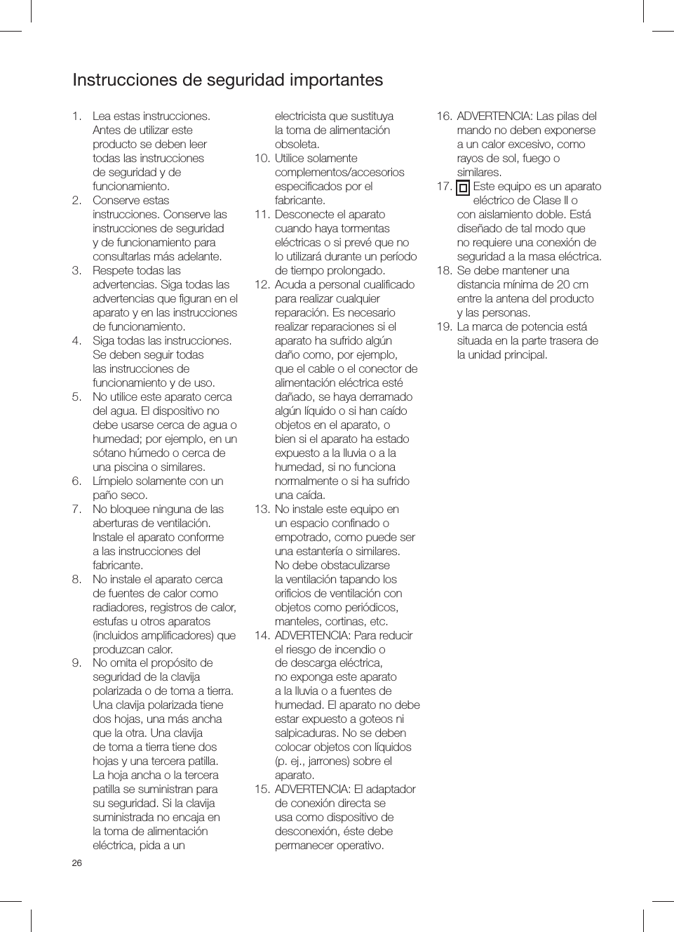 26Instrucciones de seguridad importantes1.  Lea estas instrucciones. Antes de utilizar este producto se deben leer todas las instrucciones de seguridad y de funcionamiento.2. Conserve estas instrucciones. Conserve las instrucciones de seguridad y de funcionamiento para consultarlas m&aacute;s adelante.3.  Respete todas las advertencias. Siga todas las advertencias que ﬁ guran en el aparato y en las instrucciones de funcionamiento.4.  Siga todas las instrucciones. Se deben seguir todas las instrucciones de funcionamiento y de uso.5.  No utilice este aparato cerca del agua. El dispositivo no debe usarse cerca de agua o humedad; por ejemplo, en un s&oacute;tano h&uacute;medo o cerca de una piscina o similares.6.  L&iacute;mpielo solamente con un pa&ntilde;o seco.7.  No bloquee ninguna de las aberturas de ventilaci&oacute;n. Instale el aparato conforme a las instrucciones del fabricante.8.  No instale el aparato cerca de fuentes de calor como radiadores, registros de calor, estufas u otros aparatos (incluidos ampliﬁ cadores) que produzcan calor.9.  No omita el prop&oacute;sito de seguridad de la clavija polarizada o de toma a tierra. Una clavija polarizada tiene dos hojas, una m&aacute;s ancha que la otra. Una clavija de toma a tierra tiene dos hojas y una tercera patilla. La hoja ancha o la tercera patilla se suministran para su seguridad. Si la clavija suministrada no encaja en la toma de alimentaci&oacute;n el&eacute;ctrica, pida a un electricista que sustituya la toma de alimentaci&oacute;n obsoleta.10. Utilice solamente complementos/accesorios especiﬁ cados por el fabricante.11. Desconecte el aparato cuando haya tormentas el&eacute;ctricas o si prev&eacute; que no lo utilizar&aacute; durante un per&iacute;odo de tiempo prolongado.12. Acuda a personal cualiﬁ cado para realizar cualquier reparaci&oacute;n. Es necesario realizar reparaciones si el aparato ha sufrido alg&uacute;n da&ntilde;o como, por ejemplo, que el cable o el conector de alimentaci&oacute;n el&eacute;ctrica est&eacute; da&ntilde;ado, se haya derramado alg&uacute;n l&iacute;quido o si han ca&iacute;do objetos en el aparato, o bien si el aparato ha estado expuesto a la lluvia o a la humedad, si no funciona normalmente o si ha sufrido una ca&iacute;da.13. No instale este equipo en un espacio conﬁ nado o empotrado, como puede ser una estanter&iacute;a o similares. No debe obstaculizarse la ventilaci&oacute;n tapando los oriﬁ cios de ventilaci&oacute;n con objetos como peri&oacute;dicos, manteles, cortinas, etc. 14. ADVERTENCIA: Para reducir el riesgo de incendio o de descarga el&eacute;ctrica, no exponga este aparato a la lluvia o a fuentes de humedad. El aparato no debe estar expuesto a goteos ni salpicaduras. No se deben colocar objetos con l&iacute;quidos (p. ej., jarrones) sobre el aparato.15. ADVERTENCIA: El adaptador de conexi&oacute;n directa se usa como dispositivo de desconexi&oacute;n, &eacute;ste debe permanecer operativo.16. ADVERTENCIA: Las pilas del mando no deben exponerse a un calor excesivo, como rayos de sol, fuego o similares.17.  Este equipo es un aparato el&eacute;ctrico de Clase II o con aislamiento doble. Est&aacute; dise&ntilde;ado de tal modo que no requiere una conexi&oacute;n de seguridad a la masa el&eacute;ctrica.18. Se debe mantener una distancia m&iacute;nima de 20 cm entre la antena del producto y las personas.19. La marca de potencia est&aacute; situada en la parte trasera de la unidad principal.