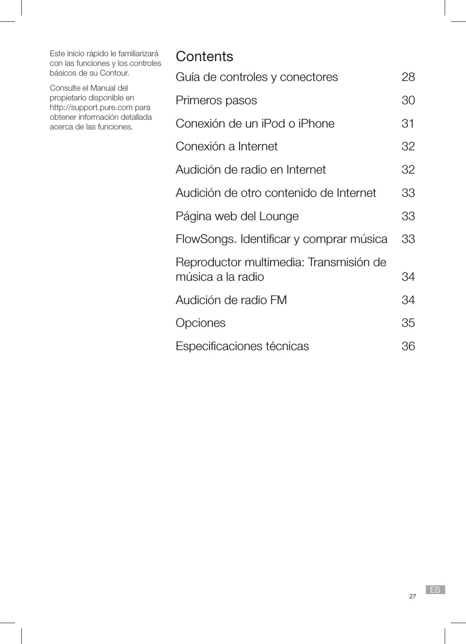 27 ESEste inicio r&aacute;pido le familiarizar&aacute; con las funciones y los controles b&aacute;sicos de su Contour.Consulte el Manual del propietario disponible enhttp://support.pure.com para obtener informaci&oacute;n detallada acerca de las funciones.ContentsGu&iacute;a de controles y conectores  28Primeros pasos  30Conexi&oacute;n de un iPod o iPhone   31Conexi&oacute;n a Internet  32Audici&oacute;n de radio en Internet  32Audici&oacute;n de otro contenido de Internet  33P&aacute;gina web del Lounge  33FlowSongs. Identiﬁ car y comprar m&uacute;sica  33Reproductor multimedia: Transmisi&oacute;n de m&uacute;sica a la radio  34Audici&oacute;n de radio FM  34Opciones 35Especiﬁ caciones t&eacute;cnicas  36