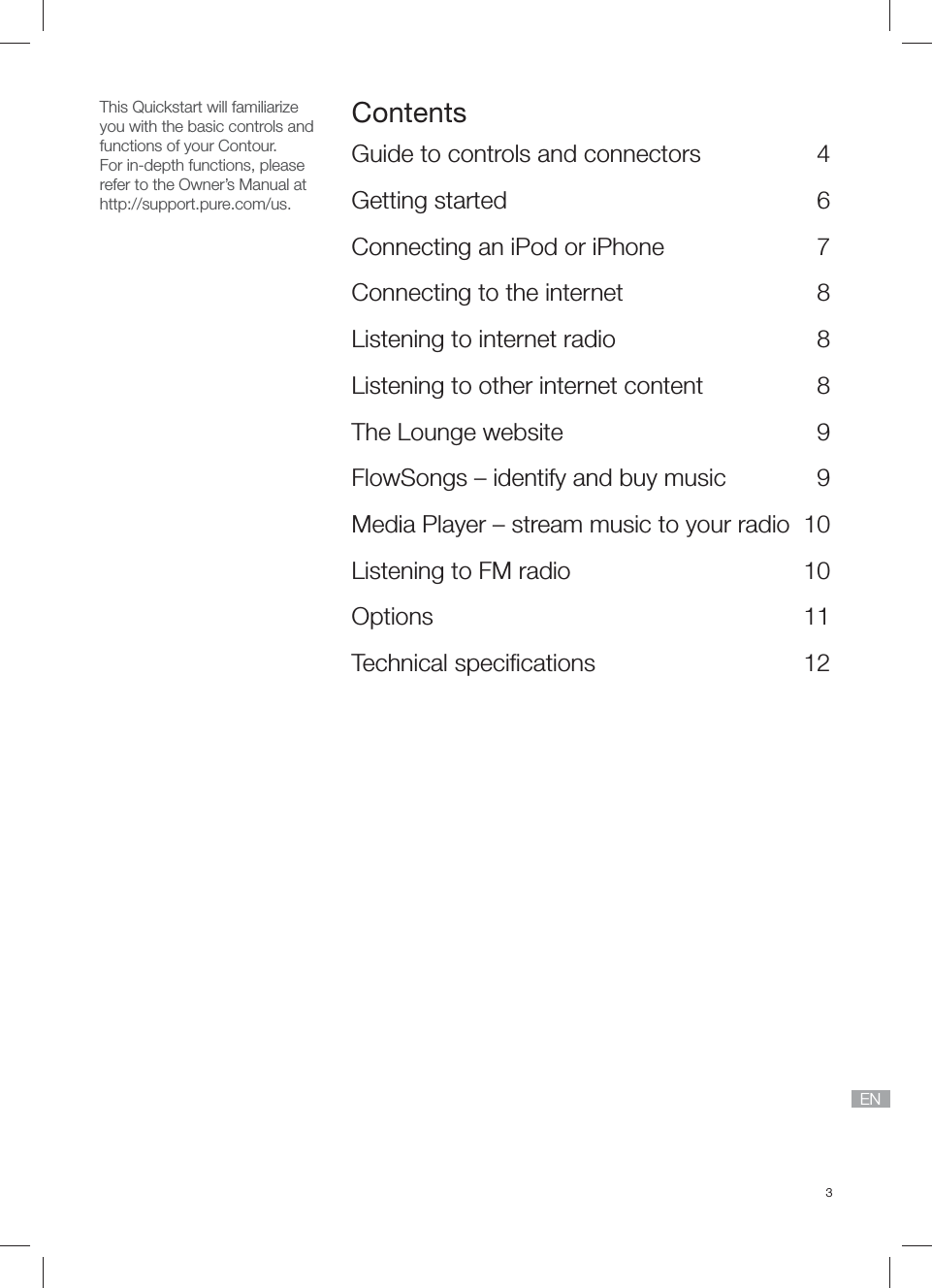 3ENThis Quickstart will familiarizeyou with the basic controls and functions of your Contour.For in-depth functions, please refer to the Owner&rsquo;s Manual at http://support.pure.com/us.ContentsGuide to controls and connectors  4Getting started  6Connecting an iPod or iPhone   7Connecting to the internet   8Listening to internet radio  8Listening to other internet content  8The Lounge website  9FlowSongs &ndash; identify and buy music  9Media Player &ndash; stream music to your radio  10Listening to FM radio  10Options 11Technical speciﬁ cations  12