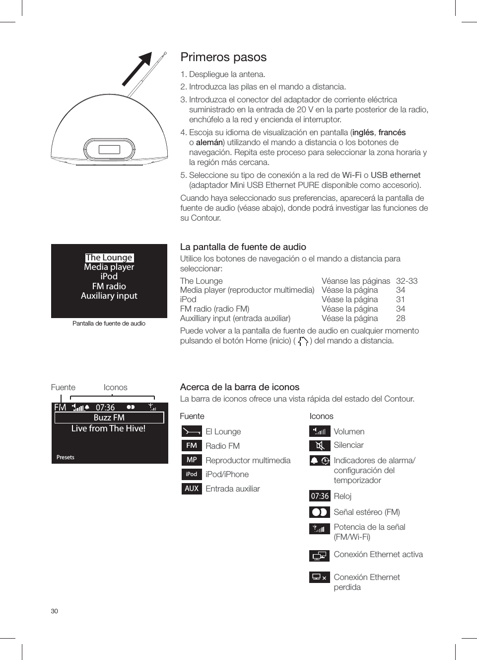 30FuenteEl LoungeFMRadio FMMP Reproductor multimediaiPodiPod/iPhoneAUXEntrada auxiliarIconosBuzz FMOKPresetsLive from The Hive!Fuente IconosPrimeros pasos1. Despliegue la antena.2. Introduzca las pilas en el mando a distancia. 3. Introduzca el conector del adaptador de corriente el&eacute;ctrica suministrado en la entrada de 20 V en la parte posterior de la radio, ench&uacute;felo a la red y encienda el interruptor.4. Escoja su idioma de visualizaci&oacute;n en pantalla (ingl&eacute;s, franc&eacute;s o alem&aacute;n) utilizando el mando a distancia o los botones de navegaci&oacute;n. Repita este proceso para seleccionar la zona horaria y la regi&oacute;n m&aacute;s cercana.5. Seleccione su tipo de conexi&oacute;n a la red de Wi-Fi o USB ethernet (adaptador Mini USB Ethernet PURE disponible como accesorio).Cuando haya seleccionado sus preferencias, aparecer&aacute; la pantalla de fuente de audio (v&eacute;ase abajo), donde podr&aacute; investigar las funciones de su Contour.The LoungeMedia playeriPodFM radioAuxiliary inputPotencia de la se&ntilde;al (FM/Wi-Fi)Se&ntilde;al est&eacute;reo (FM) RelojIndicadores de alarma/conﬁ guraci&oacute;n del temporizadorVolumenSilenciarConexi&oacute;n Ethernet activaConexi&oacute;n Ethernet perdidaPantalla de fuente de audioLa pantalla de fuente de audioUtilice los botones de navegaci&oacute;n o el mando a distancia para seleccionar:The Lounge  V&eacute;anse las p&aacute;ginas  32-33Media player (reproductor multimedia)  V&eacute;ase la p&aacute;gina  34iPod  V&eacute;ase la p&aacute;gina  31FM radio (radio FM)  V&eacute;ase la p&aacute;gina   34Auxilliary input (entrada auxiliar)  V&eacute;ase la p&aacute;gina  28Puede volver a la pantalla de fuente de audio en cualquier momento pulsando el bot&oacute;n Home (inicio) (   ) del mando a distancia.Acerca de la barra de iconosLa barra de iconos ofrece una vista r&aacute;pida del estado del Contour.