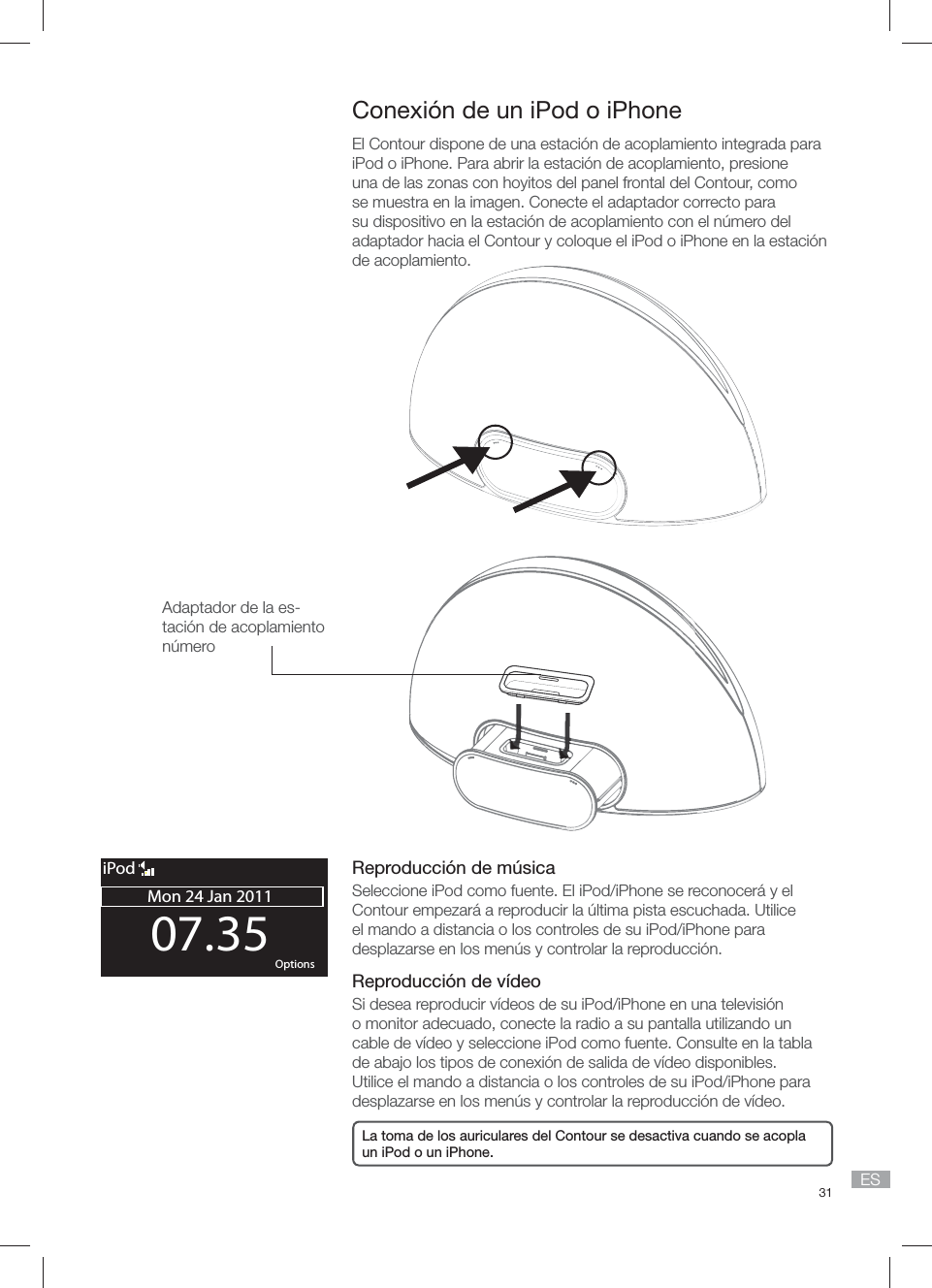 31 ES Conexi&oacute;n de un iPod o iPhone El Contour dispone de una estaci&oacute;n de acoplamiento integrada para iPod o iPhone. Para abrir la estaci&oacute;n de acoplamiento, presione una de las zonas con hoyitos del panel frontal del Contour, como se muestra en la imagen. Conecte el adaptador correcto para su dispositivo en la estaci&oacute;n de acoplamiento con el n&uacute;mero del adaptador hacia el Contour y coloque el iPod o iPhone en la estaci&oacute;n de acoplamiento.Reproducci&oacute;n de m&uacute;sicaSeleccione iPod como fuente. El iPod/iPhone se reconocer&aacute; y el Contour empezar&aacute; a reproducir la &uacute;ltima pista escuchada. Utilice el mando a distancia o los controles de su iPod/iPhone para desplazarse en los men&uacute;s y controlar la reproducci&oacute;n.Reproducci&oacute;n de v&iacute;deoSi desea reproducir v&iacute;deos de su iPod/iPhone en una televisi&oacute;n o monitor adecuado, conecte la radio a su pantalla utilizando un cable de v&iacute;deo y seleccione iPod como fuente. Consulte en la tabla de abajo los tipos de conexi&oacute;n de salida de v&iacute;deo disponibles. Utilice el mando a distancia o los controles de su iPod/iPhone para desplazarse en los men&uacute;s y controlar la reproducci&oacute;n de v&iacute;deo.Adaptador de la es-taci&oacute;n de acoplamiento n&uacute;mero 07.35Mon 24 Jan 2011OK OptionsiPodLa toma de los auriculares del Contour se desactiva cuando se acopla un iPod o un iPhone.