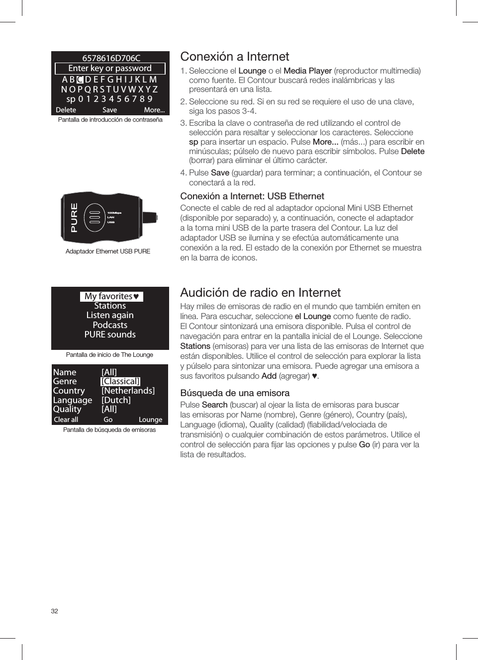 32ABCDEFGHIJKLMNOPQRSTUVWXYZsp0123456789Enter key or password Delete Save More...6578616D706CLANUSB100MbpsLANUSBClear all ClearGo LoungeName   [ All]Genre   [Classical]Country [Netherlands]Language [Dutch]Quality [All]Pantalla de inicio de The LoungePantalla de b&uacute;squeda de emisoras Conexi&oacute;n a Internet1. Seleccione el Lounge o el Media Player (reproductor multimedia) como fuente. El Contour buscar&aacute; redes inal&aacute;mbricas y las presentar&aacute; en una lista. 2. Seleccione su red. Si en su red se requiere el uso de una clave, siga los pasos 3-4.3. Escriba la clave o contrase&ntilde;a de red utilizando el control de selecci&oacute;n para resaltar y seleccionar los caracteres. Seleccione sp para insertar un espacio. Pulse More... (m&aacute;s...) para escribir en min&uacute;sculas; p&uacute;lselo de nuevo para escribir s&iacute;mbolos. Pulse Delete (borrar) para eliminar el &uacute;ltimo car&aacute;cter. 4. Pulse Save (guardar) para terminar; a continuaci&oacute;n, el Contour se conectar&aacute; a la red.Conexi&oacute;n a Internet: USB EthernetConecte el cable de red al adaptador opcional Mini USB Ethernet (disponible por separado) y, a continuaci&oacute;n, conecte el adaptador a la toma mini USB de la parte trasera del Contour. La luz del adaptador USB se ilumina y se efect&uacute;a autom&aacute;ticamente una conexi&oacute;n a la red. El estado de la conexi&oacute;n por Ethernet se muestra en la barra de iconos.Pantalla de introducci&oacute;n de contrase&ntilde;aAdaptador Ethernet USB PURE  My favoritesjStationsListen againPodcasts PURE soundsAudici&oacute;n de radio en InternetHay miles de emisoras de radio en el mundo que tambi&eacute;n emiten en l&iacute;nea. Para escuchar, seleccione el Lounge como fuente de radio. El Contour sintonizar&aacute; una emisora disponible. Pulsa el control de navegaci&oacute;n para entrar en la pantalla inicial de el Lounge. Seleccione Stations (emisoras) para ver una lista de las emisoras de Internet que est&aacute;n disponibles. Utilice el control de selecci&oacute;n para explorar la lista y p&uacute;lselo para sintonizar una emisora. Puede agregar una emisora a sus favoritos pulsando Add (agregar) Ɔ.B&uacute;squeda de una emisoraPulse Search (buscar) al ojear la lista de emisoras para buscar las emisoras por Name (nombre), Genre (g&eacute;nero), Country (pa&iacute;s), Language (idioma), Quality (calidad) (ﬁ abilidad/velociada de transmisi&oacute;n) o cualquier combinaci&oacute;n de estos par&aacute;metros. Utilice el control de selecci&oacute;n para ﬁ jar las opciones y pulse Go (ir) para ver la lista de resultados.