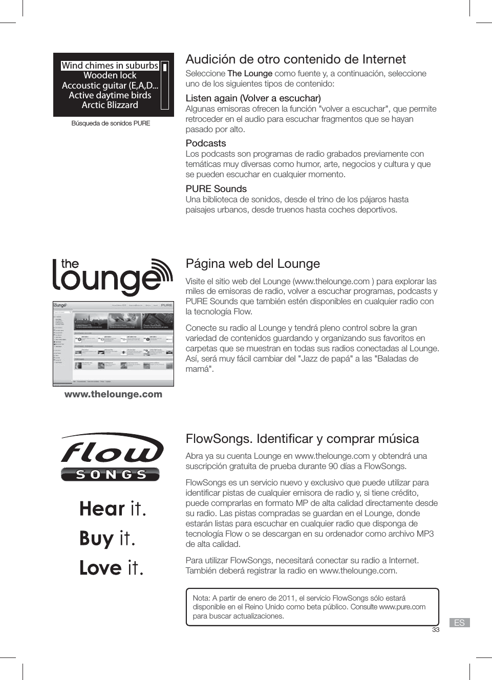 33 ESP&aacute;gina web del LoungeVisite el sitio web del Lounge (www.thelounge.com ) para explorar las miles de emisoras de radio, volver a escuchar programas, podcasts y PURE Sounds que tambi&eacute;n est&eacute;n disponibles en cualquier radio con la tecnolog&iacute;a Flow.Conecte su radio al Lounge y tendr&aacute; pleno control sobre la gran variedad de contenidos guardando y organizando sus favoritos en carpetas que se muestran en todas sus radios conectadas al Lounge. As&iacute;, ser&aacute; muy f&aacute;cil cambiar del "Jazz de pap&aacute;" a las "Baladas de mam&aacute;".FlowSongs. Identiﬁ car y comprar m&uacute;sicaAbra ya su cuenta Lounge en www.thelounge.com y obtendr&aacute; una suscripci&oacute;n gratuita de prueba durante 90 d&iacute;as a FlowSongs.FlowSongs es un servicio nuevo y exclusivo que puede utilizar para identiﬁ car pistas de cualquier emisora de radio y, si tiene cr&eacute;dito, puede comprarlas en formato MP de alta calidad directamente desde su radio. Las pistas compradas se guardan en el Lounge, donde estar&aacute;n listas para escuchar en cualquier radio que disponga de tecnolog&iacute;a Flow o se descargan en su ordenador como archivo MP3 de alta calidad.Para utilizar FlowSongs, necesitar&aacute; conectar su radio a Internet. Tambi&eacute;n deber&aacute; registrar la radio en www.thelounge.com.Nota: A partir de enero de 2011, el servicio FlowSongs s&oacute;lo estar&aacute; disponible en el Reino Unido como beta p&uacute;blico. Consulte www.pure.com para buscar actualizaciones.www.thelounge.comWind chimes in suburbsWooden lockAccoustic guitar (E,A,D...Active daytime birdsArctic BlizzardB&uacute;squeda de sonidos PUREAudici&oacute;n de otro contenido de InternetSeleccione The Lounge como fuente y, a continuaci&oacute;n, seleccione uno de los siguientes tipos de contenido:Listen again (Volver a escuchar)Algunas emisoras ofrecen la funci&oacute;n "volver a escuchar", que permite retroceder en el audio para escuchar fragmentos que se hayan pasado por alto.PodcastsLos podcasts son programas de radio grabados previamente con tem&aacute;ticas muy diversas como humor, arte, negocios y cultura y que se pueden escuchar en cualquier momento. PURE SoundsUna biblioteca de sonidos, desde el trino de los p&aacute;jaros hasta paisajes urbanos, desde truenos hasta coches deportivos. 
