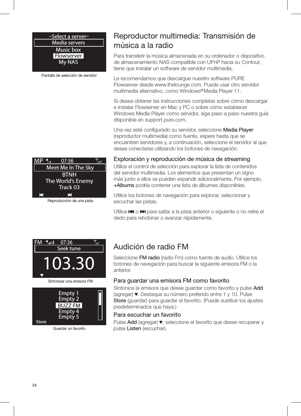 34Reproductor multimedia: Transmisi&oacute;n de m&uacute;sica a la radioPara transferir la m&uacute;sica almacenada en su ordenador o dispositivo de almacenamiento NAS compatible con UPnP hacia su Contour, tiene que instalar un software de servidor multimedia.Le recomendamos que descargue nuestro software PURE Flowserver desde www.thelounge.com. Puede usar otro servidor multimedia alternativo, como Windows&reg; Media Player 11. Si desea obtener las instrucciones completas sobre c&oacute;mo descargar e instalar Flowserver en Mac y PC o sobre c&oacute;mo establecer Windows Media Player como servidor, siga paso a paso nuestra gu&iacute;a disponible en support.pure.com.Una vez est&eacute; conﬁ gurado su servidor, seleccione Media Player (reproductor multimedia) como fuente, espere hasta que se encuentren servidores y, a continuaci&oacute;n, seleccione el servidor al que desee conectarse utilizando los botones de navegaci&oacute;n.   Exploraci&oacute;n y reproducci&oacute;n de m&uacute;sica de streamingUtilice el control de selecci&oacute;n para explorar la lista de contenidos del servidor multimedia. Los elementos que presentan un signo m&aacute;s junto a ellos se pueden expandir adicionalmente. Por ejemplo, +Albums podr&iacute;a contener una lista de &aacute;lbumes disponibles.Utilice los botones de navegaci&oacute;n para explorar, seleccionar y escuchar las pistas.Utilice      o      para saltar a la pista anterior o siguiente o no retire el dedo para rebobinar o avanzar r&aacute;pidamente.Music boxFlowserverMy NASMedia servers&ndash;Select a server&ndash;OKMeet Me In The Sky BTNHThe World&rsquo;s EnemyTrack 03Pantalla de selecci&oacute;n de servidorReproducci&oacute;n de una pistaSintonizar una emisora FM103.30Seek tuneOKƆ BUZZ FMOKStoreEmpty 1Empty 2Empty 4Empty 5Guardar un favoritoAudici&oacute;n de radio FMSeleccione FM radio (radio Fm) como fuente de audio. Utilice los botones de navegaci&oacute;n para buscar la siguiente emisora FM o la anterior. Para guardar una emisora FM como favoritoSintonice la emisora que desee guardar como favorito y pulse Add (agregar) Ɔ. Destaque su n&uacute;mero preferido entre 1 y 10. Pulse Store (guardar) para guardar el favorito. (Puede sustituir los ajustes predeterminados que haya.)Para escuchar un favoritoPulse Add (agregar) Ɔ, seleccione el favorito que desee recuperar y pulse Listen (escuchar).