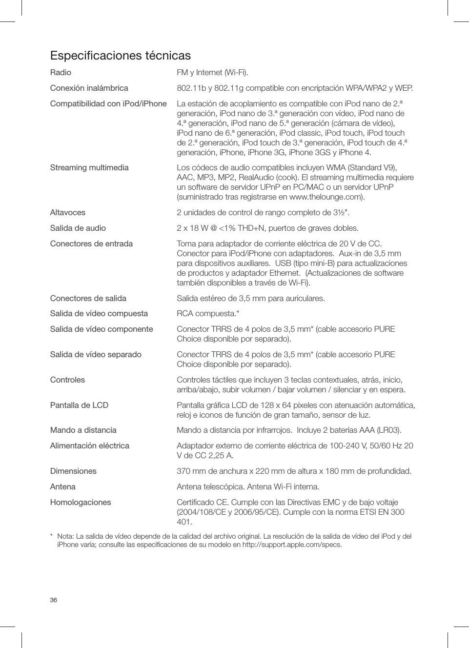 36Especiﬁ caciones t&eacute;cnicasRadio  FM y Internet (Wi-Fi).Conexi&oacute;n inal&aacute;mbrica  802.11b y 802.11g compatible con encriptaci&oacute;n WPA/WPA2 y WEP.Compatibilidad con iPod/iPhone  La estaci&oacute;n de acoplamiento es compatible con iPod nano de 2.&ordf; generaci&oacute;n, iPod nano de 3.&ordf; generaci&oacute;n con v&iacute;deo, iPod nano de 4.&ordf; generaci&oacute;n, iPod nano de 5.&ordf; generaci&oacute;n (c&aacute;mara de v&iacute;deo), iPod nano de 6.&ordf; generaci&oacute;n, iPod classic, iPod touch, iPod touch de 2.&ordf; generaci&oacute;n, iPod touch de 3.&ordf; generaci&oacute;n, iPod touch de 4.&ordf; generaci&oacute;n, iPhone, iPhone 3G, iPhone 3GS y iPhone 4.Streaming multimedia  Los c&oacute;decs de audio compatibles incluyen WMA (Standard V9), AAC, MP3, MP2, RealAudio (cook). El streaming multimedia requiere un software de servidor UPnP en PC/MAC o un servidor UPnP (suministrado tras registrarse en www.thelounge.com).Altavoces  2 unidades de control de rango completo de 3&frac12;".Salida de audio   2 x 18 W @ <1% THD+N, puertos de graves dobles.Conectores de entrada  Toma para adaptador de corriente el&eacute;ctrica de 20 V de CC. Conector para iPod/iPhone con adaptadores.  Aux-in de 3,5 mm para dispositivos auxiliares.  USB (tipo mini-B) para actualizaciones de productos y adaptador Ethernet.  (Actualizaciones de software tambi&eacute;n disponibles a trav&eacute;s de Wi-Fi).Conectores de salida  Salida est&eacute;reo de 3,5 mm para auriculares.Salida de v&iacute;deo compuesta RCA compuesta.*Salida de v&iacute;deo componente  Conector TRRS de 4 polos de 3,5 mm* (cable accesorio PURE Choice disponible por separado).Salida de v&iacute;deo separado  Conector TRRS de 4 polos de 3,5 mm* (cable accesorio PURE Choice disponible por separado).Controles  Controles t&aacute;ctiles que incluyen 3 teclas contextuales, atr&aacute;s, inicio, arriba/abajo, subir volumen / bajar volumen / silenciar y en espera. Pantalla de LCD  Pantalla gr&aacute;ﬁ ca LCD de 128 x 64 p&iacute;xeles con atenuaci&oacute;n autom&aacute;tica, reloj e iconos de funci&oacute;n de gran tama&ntilde;o, sensor de luz.Mando a distancia   Mando a distancia por infrarrojos.  Incluye 2 bater&iacute;as AAA (LR03).Alimentaci&oacute;n el&eacute;ctrica  Adaptador externo de corriente el&eacute;ctrica de 100-240 V, 50/60 Hz 20 V de CC 2,25 A.Dimensiones  370 mm de anchura x 220 mm de altura x 180 mm de profundidad.Antena  Antena telesc&oacute;pica. Antena Wi-Fi interna.Homologaciones  Certiﬁ cado CE. Cumple con las Directivas EMC y de bajo voltaje (2004/108/CE y 2006/95/CE). Cumple con la norma ETSI EN 300 401.*  Nota: La salida de v&iacute;deo depende de la calidad del archivo original. La resoluci&oacute;n de la salida de v&iacute;deo del iPod y del iPhone var&iacute;a; consulte las especiﬁ caciones de su modelo en http://support.apple.com/specs.