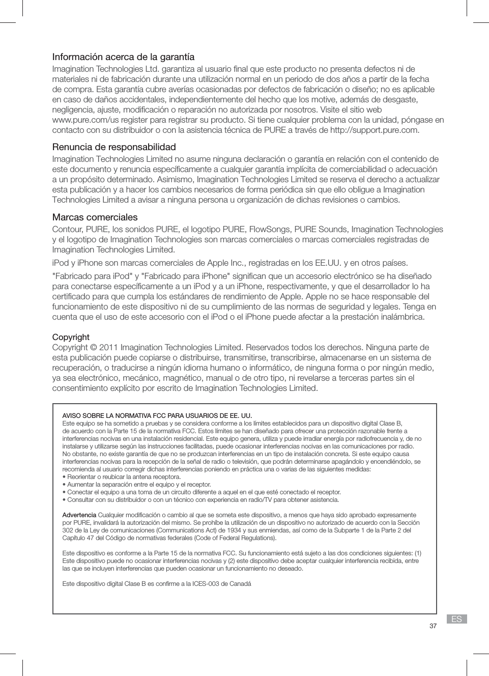 37 ESInformaci&oacute;n acerca de la garant&iacute;aImagination Technologies Ltd. garantiza al usuario ﬁ nal que este producto no presenta defectos ni de materiales ni de fabricaci&oacute;n durante una utilizaci&oacute;n normal en un periodo de dos a&ntilde;os a partir de la fecha de compra. Esta garant&iacute;a cubre aver&iacute;as ocasionadas por defectos de fabricaci&oacute;n o dise&ntilde;o; no es aplicable en caso de da&ntilde;os accidentales, independientemente del hecho que los motive, adem&aacute;s de desgaste, negligencia, ajuste, modiﬁ caci&oacute;n o reparaci&oacute;n no autorizada por nosotros. Visite el sitio web www.pure.com/us register para registrar su producto. Si tiene cualquier problema con la unidad, p&oacute;ngase en contacto con su distribuidor o con la asistencia t&eacute;cnica de PURE a trav&eacute;s de http://support.pure.com.Renuncia de responsabilidadImagination Technologies Limited no asume ninguna declaraci&oacute;n o garant&iacute;a en relaci&oacute;n con el contenido de este documento y renuncia espec&iacute;ﬁ camente a cualquier garant&iacute;a impl&iacute;cita de comerciabilidad o adecuaci&oacute;n a un prop&oacute;sito determinado. Asimismo, Imagination Technologies Limited se reserva el derecho a actualizar esta publicaci&oacute;n y a hacer los cambios necesarios de forma peri&oacute;dica sin que ello obligue a Imagination Technologies Limited a avisar a ninguna persona u organizaci&oacute;n de dichas revisiones o cambios.Marcas comercialesContour, PURE, los sonidos PURE, el logotipo PURE, FlowSongs, PURE Sounds, Imagination Technologies y el logotipo de Imagination Technologies son marcas comerciales o marcas comerciales registradas de Imagination Technologies Limited. iPod y iPhone son marcas comerciales de Apple Inc., registradas en los EE.UU. y en otros pa&iacute;ses."Fabricado para iPod" y "Fabricado para iPhone" signiﬁ can que un accesorio electr&oacute;nico se ha dise&ntilde;ado para conectarse espec&iacute;ﬁ camente a un iPod y a un iPhone, respectivamente, y que el desarrollador lo ha certiﬁ cado para que cumpla los est&aacute;ndares de rendimiento de Apple. Apple no se hace responsable del funcionamiento de este dispositivo ni de su cumplimiento de las normas de seguridad y legales. Tenga en cuenta que el uso de este accesorio con el iPod o el iPhone puede afectar a la prestaci&oacute;n inal&aacute;mbrica.CopyrightCopyright &copy; 2011 Imagination Technologies Limited. Reservados todos los derechos. Ninguna parte de esta publicaci&oacute;n puede copiarse o distribuirse, transmitirse, transcribirse, almacenarse en un sistema de recuperaci&oacute;n, o traducirse a ning&uacute;n idioma humano o inform&aacute;tico, de ninguna forma o por ning&uacute;n medio, ya sea electr&oacute;nico, mec&aacute;nico, magn&eacute;tico, manual o de otro tipo, ni revelarse a terceras partes sin el consentimiento expl&iacute;cito por escrito de Imagination Technologies Limited.AVISO SOBRE LA NORMATIVA FCC PARA USUARIOS DE EE. UU.Este equipo se ha sometido a pruebas y se considera conforme a los l&iacute;mites establecidos para un dispositivo digital Clase B, de acuerdo con la Parte 15 de la normativa FCC. Estos l&iacute;mites se han dise&ntilde;ado para ofrecer una protecci&oacute;n razonable frente a interferencias nocivas en una instalaci&oacute;n residencial. Este equipo genera, utiliza y puede irradiar energ&iacute;a por radiofrecuencia y, de no instalarse y utilizarse seg&uacute;n las instrucciones facilitadas, puede ocasionar interferencias nocivas en las comunicaciones por radio. No obstante, no existe garant&iacute;a de que no se produzcan interferencias en un tipo de instalaci&oacute;n concreta. Si este equipo causa interferencias nocivas para la recepci&oacute;n de la se&ntilde;al de radio o televisi&oacute;n, que podr&aacute;n determinarse apag&aacute;ndolo y encendi&eacute;ndolo, se recomienda al usuario corregir dichas interferencias poniendo en pr&aacute;ctica una o varias de las siguientes medidas:&bull; Reorientar o reubicar la antena receptora.&bull; Aumentar la separaci&oacute;n entre el equipo y el receptor.&bull; Conectar el equipo a una toma de un circuito diferente a aquel en el que est&eacute; conectado el receptor.&bull; Consultar con su distribuidor o con un t&eacute;cnico con experiencia en radio/TV para obtener asistencia.Advertencia Cualquier modiﬁ caci&oacute;n o cambio al que se someta este dispositivo, a menos que haya sido aprobado expresamente por PURE, invalidar&aacute; la autorizaci&oacute;n del mismo. Se proh&iacute;be la utilizaci&oacute;n de un dispositivo no autorizado de acuerdo con la Secci&oacute;n 302 de la Ley de comunicaciones (Communications Act) de 1934 y sus enmiendas, as&iacute; como de la Subparte 1 de la Parte 2 del Cap&iacute;tulo 47 del C&oacute;digo de normativas federales (Code of Federal Regulations).Este dispositivo es conforme a la Parte 15 de la normativa FCC. Su funcionamiento est&aacute; sujeto a las dos condiciones siguientes: (1) Este dispositivo puede no ocasionar interferencias nocivas y (2) este dispositivo debe aceptar cualquier interferencia recibida, entre las que se incluyen interferencias que pueden ocasionar un funcionamiento no deseado.Este dispositivo digital Clase B es conﬁ rme a la ICES-003 de Canad&aacute;