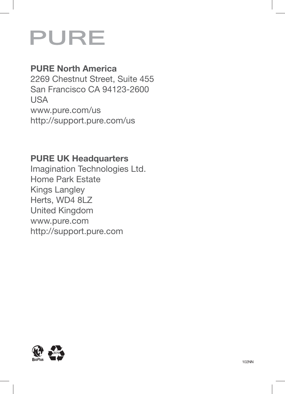 102NNEcoPlus80%PURE UK HeadquartersImagination Technologies Ltd.Home Park EstateKings LangleyHerts, WD4 8LZUnited Kingdomwww.pure.comhttp://support.pure.comPURE North America2269 Chestnut Street, Suite 455San Francisco CA 94123-2600USAwww.pure.com/ushttp://support.pure.com/us