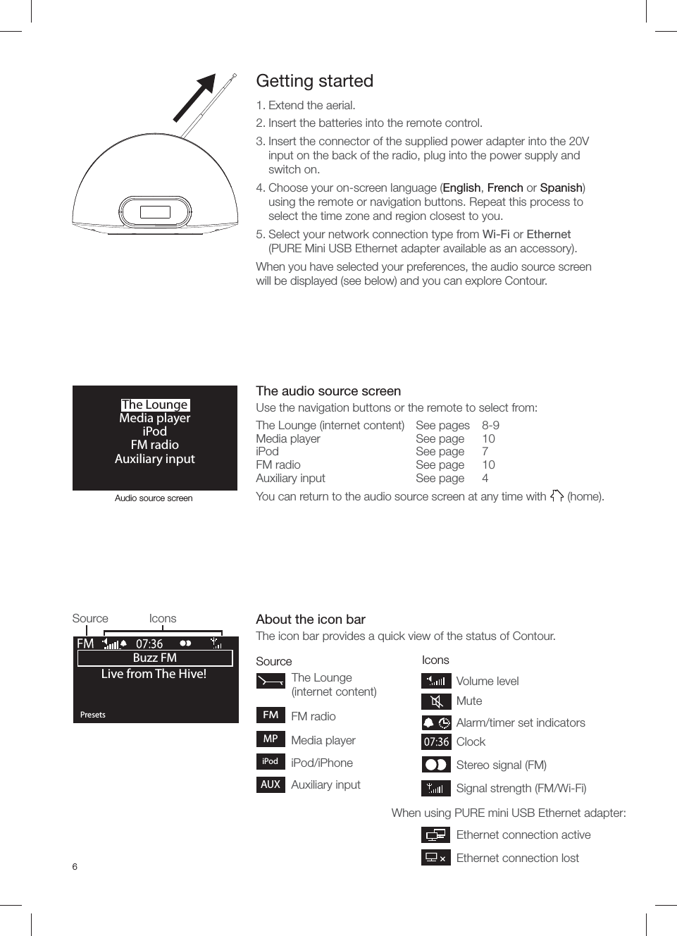 6Source IconsBuzz FMOKPresetsLive from The Hive!Source IconsGetting started1. Extend the aerial.2. Insert the batteries into the remote control.3. Insert the connector of the supplied power adapter into the 20V input on the back of the radio, plug into the power supply and switch on.4. Choose your on-screen language (English, French or Spanish) using the remote or navigation buttons. Repeat this process to select the time zone and region closest to you.5. Select your network connection type from Wi-Fi or Ethernet (PURE Mini USB Ethernet adapter available as an accessory).When you have selected your preferences, the audio source screen will be displayed (see below) and you can explore Contour.The LoungeMedia playeriPodFM radioAuxiliary inputSignal strength (FM/Wi-Fi)When using PURE mini USB Ethernet adapter:Stereo signal (FM) ClockAlarm/timer set indicatorsVolume levelMuteEthernet connection activeEthernet connection lostAudio source screenThe audio source screenUse the navigation buttons or the remote to select from:The Lounge (internet content)  See pages   8-9Media player  See page   10iPod See page 7FM radio  See page   10Auxiliary input  See page   4You can return to the audio source screen at any time with   (home).About the icon barThe icon bar provides a quick view of the status of Contour.FMThe Lounge (internet content)FM radioMedia playeriPod/iPhoneMPAuxiliary inputAUXiPod