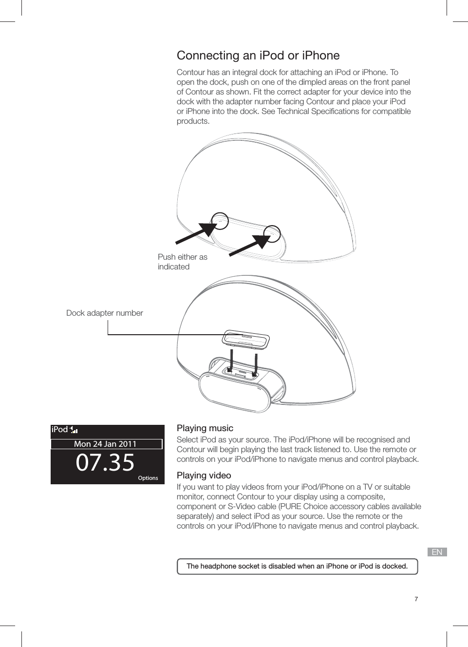 7EN07.35Mon 24 Jan 2011OK OptionsiPod Connecting an iPod or iPhone Contour has an integral dock for attaching an iPod or iPhone. To open the dock, push on one of the dimpled areas on the front panel of Contour as shown. Fit the correct adapter for your device into the dock with the adapter number facing Contour and place your iPod or iPhone into the dock. See Technical Speciﬁ cations for compatible products.Dock adapter number Push either as indicatedThe headphone socket is disabled when an iPhone or iPod is docked.Playing musicSelect iPod as your source. The iPod/iPhone will be recognised and Contour will begin playing the last track listened to. Use the remote or controls on your iPod/iPhone to navigate menus and control playback.Playing videoIf you want to play videos from your iPod/iPhone on a TV or suitable monitor, connect Contour to your display using a composite, component or S-Video cable (PURE Choice accessory cables available separately) and select iPod as your source. Use the remote or the controls on your iPod/iPhone to navigate menus and control playback.
