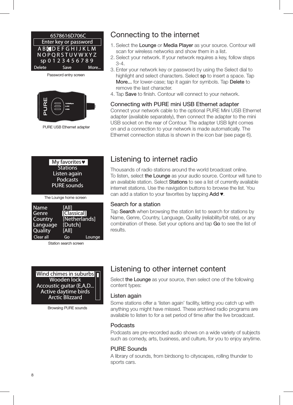 8Wind chimes in suburbsWooden lockAccoustic guitar (E,A,D...Active daytime birdsArctic BlizzardBrowsing PURE soundsABCDEFGHIJKLMNOPQRSTUVWXYZsp0123456789Enter key or password Delete Save More...6578616D706CLANUSB100MbpsLANUSB  My favoritesjStationsListen againPodcasts PURE soundsClear all ClearGo LoungeName   [ All]Genre   [Classical]Country [Netherlands]Language [Dutch]Quality [All]The Lounge home screenStation search screen Connecting to the internet 1. Select the Lounge or Media Player as your source. Contour will scan for wireless networks and show them in a list. 2. Select your network. If your network requires a key, follow steps 3-4.3. Enter your network key or password by using the Select dial to highlight and select characters. Select sp to insert a space. Tap More... for lower-case; tap it again for symbols. Tap Delete to remove the last character. 4. Tap Save to ﬁ nish. Contour will connect to your network.Connecting with PURE mini USB Ethernet adapterConnect your network cable to the optional PURE Mini USB Ethernet adapter (available separately), then connect the adapter to the mini USB socket on the rear of Contour. The adapter USB light comes on and a connection to your network is made automatically. The Ethernet connection status is shown in the icon bar (see page 6).Password entry screenPURE USB Ethernet adapterListening to other internet contentSelect the Lounge as your source, then select one of the following content types:Listen againSome stations offer a &lsquo;listen again&rsquo; facility, letting you catch up with anything you might have missed. These archived radio programs are available to listen to for a set period of time after the live broadcast.PodcastsPodcasts are pre-recorded audio shows on a wide variety of subjects such as comedy, arts, business, and culture, for you to enjoy anytime. PURE SoundsA library of sounds, from birdsong to cityscapes, rolling thunder to sports cars.Listening to internet radioThousands of radio stations around the world broadcast online.To listen, select the Lounge as your audio source. Contour will tune to an available station. Select Stations to see a list of currently available internet stations. Use the navigation buttons to browse the list. You can add a station to your favorites by tapping Add Ɔ.Search for a stationTap Search when browsing the station list to search for stations by Name, Genre, Country, Language, Quality (reliability/bit rate), or any combination of these. Set your options and tap Go to see the list of results. 