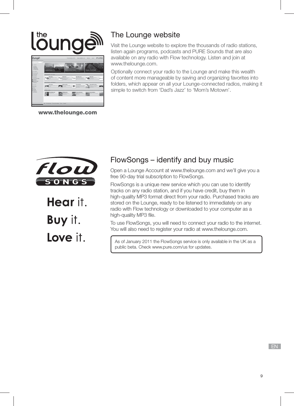 9ENThe Lounge websiteVisit the Lounge website to explore the thousands of radio stations, listen again programs, podcasts and PURE Sounds that are also available on any radio with Flow technology. Listen and join at www.thelounge.com.Optionally connect your radio to the Lounge and make this wealth of content more manageable by saving and organizing favorites into folders, which appear on all your Lounge-connected radios, making it simple to switch from &lsquo;Dad&rsquo;s Jazz&rsquo; to &lsquo;Mom&rsquo;s Motown&rsquo;.FlowSongs &ndash; identify and buy musicOpen a Lounge Account at www.thelounge.com and we&rsquo;ll give you a free 90-day trial subscription to FlowSongs.FlowSongs is a unique new service which you can use to identify tracks on any radio station, and if you have credit, buy them in high-quality MP3 format direct from your radio. Purchased tracks are stored on the Lounge, ready to be listened to immediately on any radio with Flow technology or downloaded to your computer as a high-quality MP3 ﬁ le.To use FlowSongs, you will need to connect your radio to the internet. You will also need to register your radio at www.thelounge.com.As of January 2011 the FlowSongs service is only available in the UK as a public beta. Check www.pure.com/us for updates.www.thelounge.com