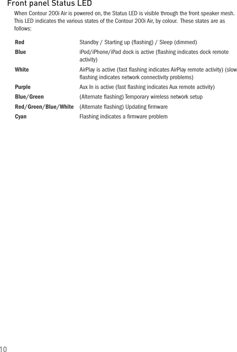 10Front panel Status LEDWhen Contour 200i Air is powered on, the Status LED is visible through the front speaker mesh. This LED indicates the various states of the Contour 200i Air, by colour.  These states are as follows:Red Standby / Starting up (ﬂashing) / Sleep (dimmed)Blue iPod/iPhone/iPad dock is active (ﬂashing indicates dock remote activity)White AirPlay is active (fast ﬂashing indicates AirPlay remote activity) (slow ﬂashing indicates network connectivity problems)Purple Aux In is active (fast ﬂashing indicates Aux remote activity)Blue/Green (Alternate ﬂashing) Temporary wireless network setupRed/Green/Blue/White (Alternate ﬂashing) Updating ﬁrmwareCyan Flashing indicates a ﬁrmware problem