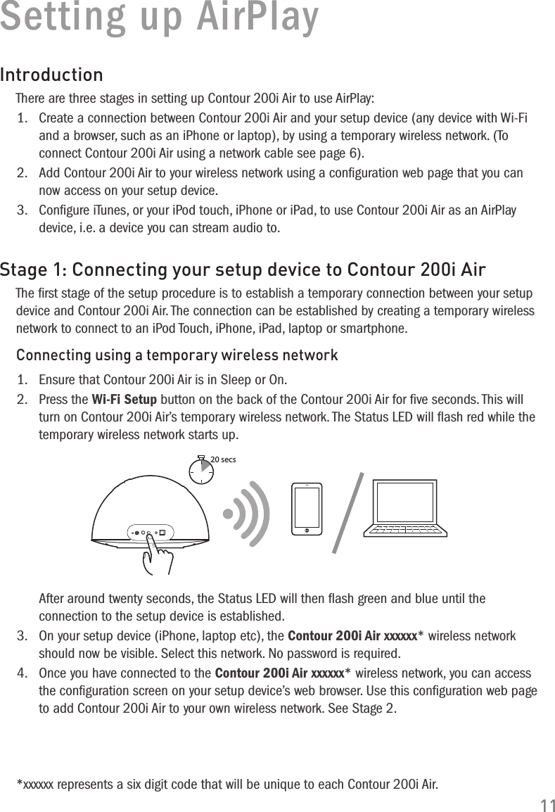 11Setting up AirPlayIntroductionThere are three stages in setting up Contour 200i Air to use AirPlay:1.   Create a connection between Contour 200i Air and your setup device (any device with Wi-Fi and a browser, such as an iPhone or laptop), by using a temporary wireless network. (To connect Contour 200i Air using a network cable see page 6).2.   Add Contour 200i Air to your wireless network using a conﬁguration web page that you can now access on your setup device.3.   Conﬁgure iTunes, or your iPod touch, iPhone or iPad, to use Contour 200i Air as an AirPlay device, i.e. a device you can stream audio to.Stage 1: Connecting your setup device to Contour 200i AirThe ﬁrst stage of the setup procedure is to establish a temporary connection between your setup device and Contour 200i Air. The connection can be established by creating a temporary wireless network to connect to an iPod Touch, iPhone, iPad, laptop or smartphone.Connecting using a temporary wireless network1.   Ensure that Contour 200i Air is in Sleep or On.2.   Press the Wi-Fi Setup button on the back of the Contour 200i Air for ﬁve seconds. This will turn on Contour 200i Air&rsquo;s temporary wireless network. The Status LED will ﬂash red while the temporary wireless network starts up. 20 secs   After around twenty seconds, the Status LED will then ﬂash green and blue until the connection to the setup device is established.3.   On your setup device (iPhone, laptop etc), the Contour 200i Air xxxxxx* wireless network should now be visible. Select this network. No password is required.4.   Once you have connected to the Contour 200i Air xxxxxx* wireless network, you can access the conﬁguration screen on your setup device&rsquo;s web browser. Use this conﬁguration web page to add Contour 200i Air to your own wireless network. See Stage 2.*xxxxxx represents a six digit code that will be unique to each Contour 200i Air.