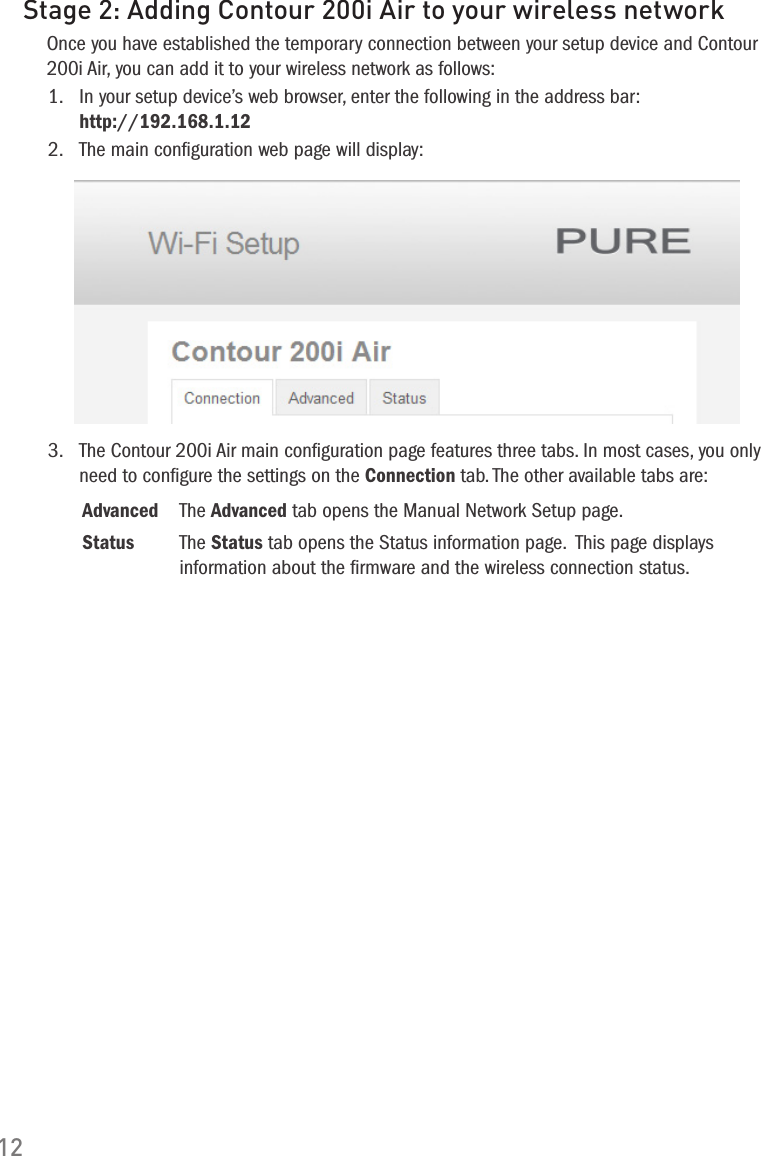 12Stage 2: Adding Contour 200i Air to your wireless networkOnce you have established the temporary connection between your setup device and Contour 200i Air, you can add it to your wireless network as follows:1.   In your setup device&rsquo;s web browser, enter the following in the address bar: http://192.168.1.122.   The main conﬁguration web page will display: 3.   The Contour 200i Air main conﬁguration page features three tabs. In most cases, you only need to conﬁgure the settings on the Connection tab. The other available tabs are:Advanced The Advanced tab opens the Manual Network Setup page.Status The Status tab opens the Status information page.  This page displays information about the ﬁrmware and the wireless connection status. 