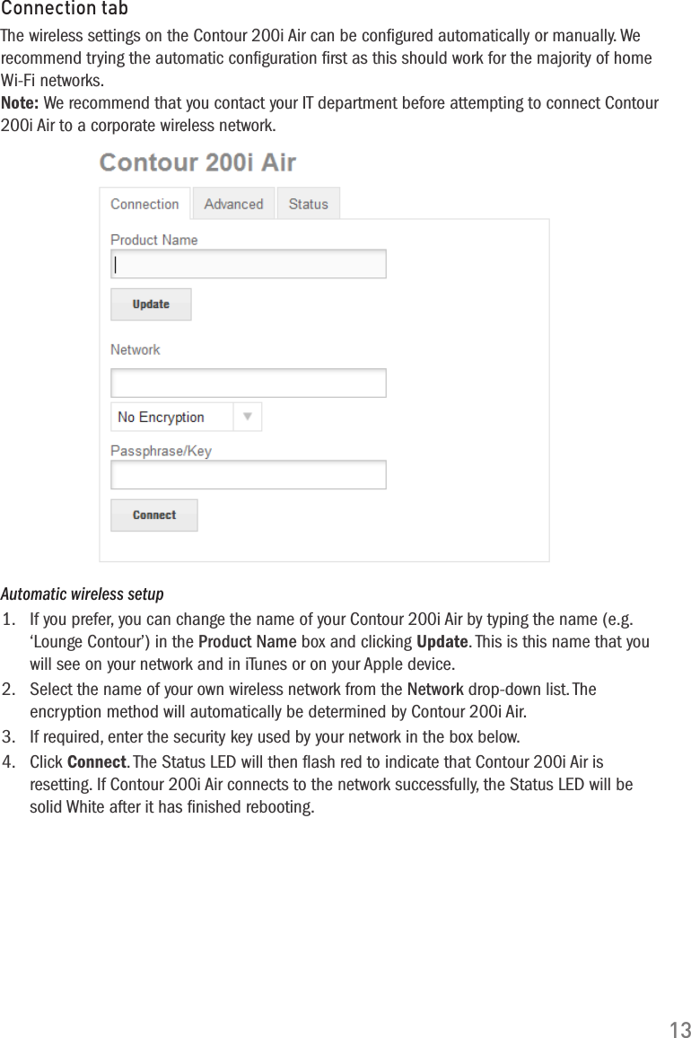 13Automatic wireless setup1.  If you prefer, you can change the name of your Contour 200i Air by typing the name (e.g. &lsquo;Lounge Contour&rsquo;) in the Product Name box and clicking Update. This is this name that you will see on your network and in iTunes or on your Apple device.2.   Select the name of your own wireless network from the Network drop-down list. The encryption method will automatically be determined by Contour 200i Air.3.   If required, enter the security key used by your network in the box below.4.   Click Connect. The Status LED will then ﬂash red to indicate that Contour 200i Air is resetting. If Contour 200i Air connects to the network successfully, the Status LED will be solid White after it has ﬁnished rebooting.Connection tabThe wireless settings on the Contour 200i Air can be conﬁgured automatically or manually. We recommend trying the automatic conﬁguration ﬁrst as this should work for the majority of home Wi-Fi networks.Note: We recommend that you contact your IT department before attempting to connect Contour 200i Air to a corporate wireless network.