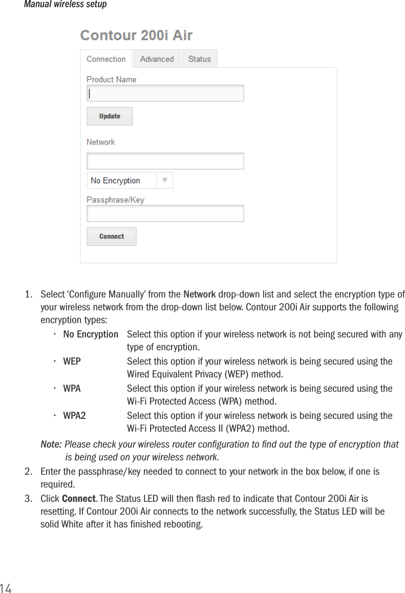 141.   Select &lsquo;Conﬁgure Manually&rsquo; from the Network drop-down list and select the encryption type of your wireless network from the drop-down list below. Contour 200i Air supports the following encryption types:&bull; No Encryption  Select this option if your wireless network is not being secured with any      type of encryption.&bull; WEP   Select this option if your wireless network is being secured using the       Wired Equivalent Privacy (WEP) method.&bull; WPA   Select this option if your wireless network is being secured using the      Wi-Fi Protected Access (WPA) method.&bull; WPA2  Select this option if your wireless network is being secured using the      Wi-Fi Protected Access II (WPA2) method. Note: Please check your wireless router conﬁguration to ﬁnd out the type of encryption that          is being used on your wireless network.2.   Enter the passphrase/key needed to connect to your network in the box below, if one is required.3.   Click Connect. The Status LED will then ﬂash red to indicate that Contour 200i Air is resetting. If Contour 200i Air connects to the network successfully, the Status LED will be solid White after it has ﬁnished rebooting. Manual wireless setup