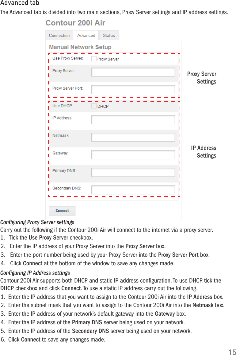 15Advanced tabThe Advanced tab is divided into two main sections, Proxy Server settings and IP address settings.Proxy Server SettingsIP Address SettingsConfiguring Proxy Server settingsCarry out the following if the Contour 200i Air will connect to the internet via a proxy server.1.   Tick the Use Proxy Server checkbox.2.   Enter the IP address of your Proxy Server into the Proxy Server box.3.   Enter the port number being used by your Proxy Server into the Proxy Server Port box.4.   Click Connect at the bottom of the window to save any changes made.Configuring IP Address settingsContour 200i Air supports both DHCP and static IP address conﬁguration. To use DHCP, tick the DHCP checkbox and click Connect. To use a static IP address carry out the following.1.  Enter the IP address that you want to assign to the Contour 200i Air into the IP Address box.2.  Enter the subnet mask that you want to assign to the Contour 200i Air into the Netmask box. 3.  Enter the IP address of your network&rsquo;s default gateway into the Gateway box.4.  Enter the IP address of the Primary DNS server being used on your network.5.  Enter the IP address of the Secondary DNS server being used on your network.6.  Click Connect to save any changes made.
