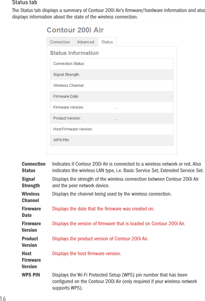 16Status tabThe Status tab displays a summary of Contour 200i Air&rsquo;s ﬁrmware/hardware information and also displays information about the state of the wireless connection.Connection StatusIndicates if Contour 200i Air is connected to a wireless network or not. Also indicates the wireless LAN type, i.e. Basic Service Set, Extended Service Set.Signal StrengthDisplays the strength of the wireless connection between Contour 200i Air and the peer network device.Wireless ChannelDisplays the channel being used by the wireless connection.Firmware DateDisplays the date that the ﬁrmware was created on.Firmware VersionDisplays the version of ﬁrmware that is loaded on Contour 200i Air.Product VersionDisplays the product version of Contour 200i Air.Host Firmware VersionDisplays the host ﬁrmware version.WPS PIN Displays the Wi-Fi Protected Setup (WPS) pin number that has been conﬁgured on the Contour 200i Air (only required if your wireless network supports WPS).