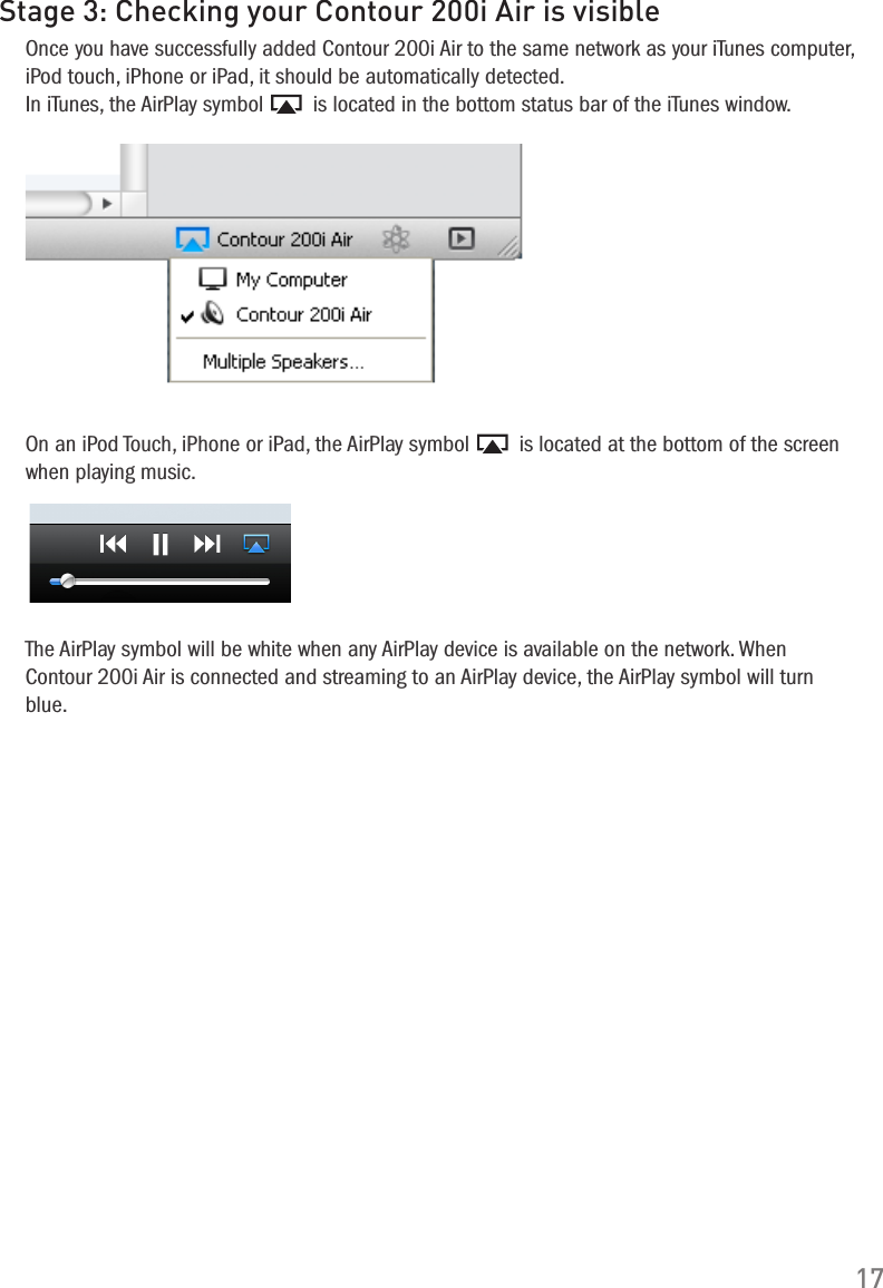 17Stage 3: Checking your Contour 200i Air is visibleOnce you have successfully added Contour 200i Air to the same network as your iTunes computer, iPod touch, iPhone or iPad, it should be automatically detected.  In iTunes, the AirPlay symbol   is located in the bottom status bar of the iTunes window.On an iPod Touch, iPhone or iPad, the AirPlay symbol   is located at the bottom of the screen when playing music.The AirPlay symbol will be white when any AirPlay device is available on the network. When Contour 200i Air is connected and streaming to an AirPlay device, the AirPlay symbol will turn blue.