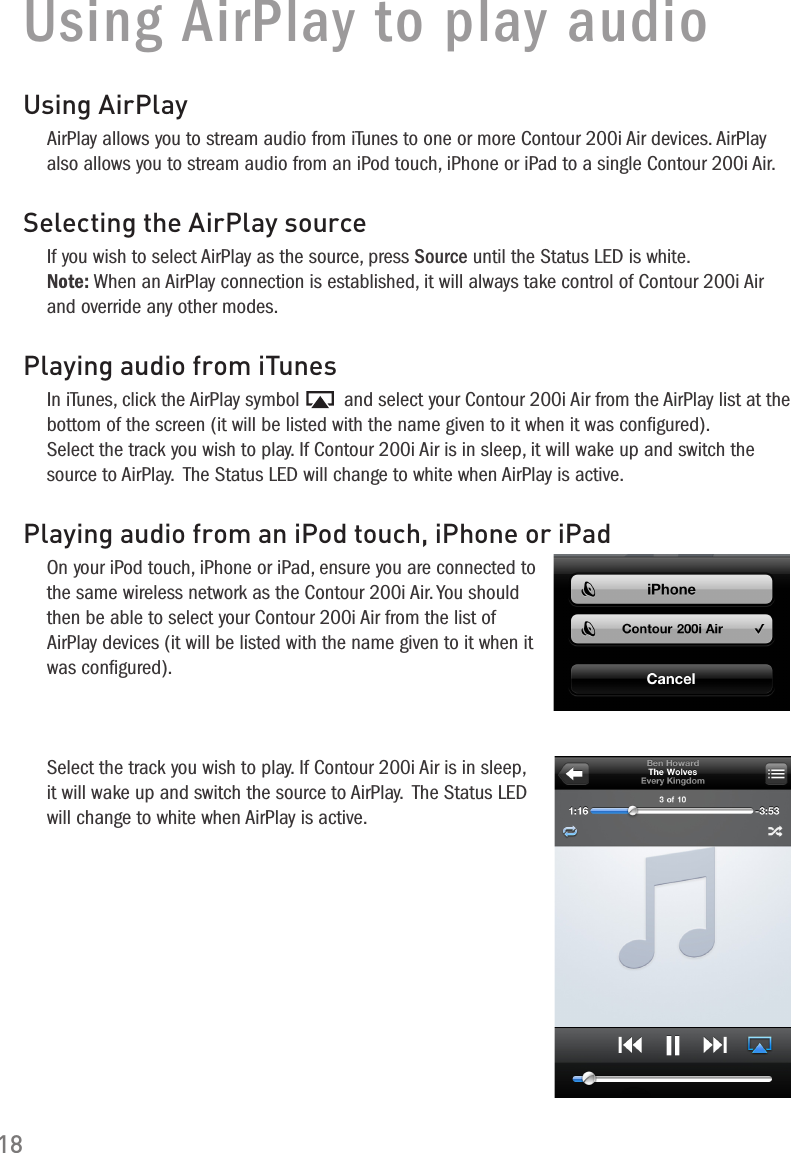 18Using AirPlay to play audioUsing AirPlayAirPlay allows you to stream audio from iTunes to one or more Contour 200i Air devices. AirPlay also allows you to stream audio from an iPod touch, iPhone or iPad to a single Contour 200i Air.Selecting the AirPlay sourceIf you wish to select AirPlay as the source, press Source until the Status LED is white. Note: When an AirPlay connection is established, it will always take control of Contour 200i Air and override any other modes. Playing audio from iTunesIn iTunes, click the AirPlay symbol   and select your Contour 200i Air from the AirPlay list at the bottom of the screen (it will be listed with the name given to it when it was conﬁgured). Select the track you wish to play. If Contour 200i Air is in sleep, it will wake up and switch the source to AirPlay.  The Status LED will change to white when AirPlay is active.Playing audio from an iPod touch, iPhone or iPadOn your iPod touch, iPhone or iPad, ensure you are connected to the same wireless network as the Contour 200i Air. You should then be able to select your Contour 200i Air from the list of AirPlay devices (it will be listed with the name given to it when it was conﬁgured).Select the track you wish to play. If Contour 200i Air is in sleep, it will wake up and switch the source to AirPlay.  The Status LED will change to white when AirPlay is active.
