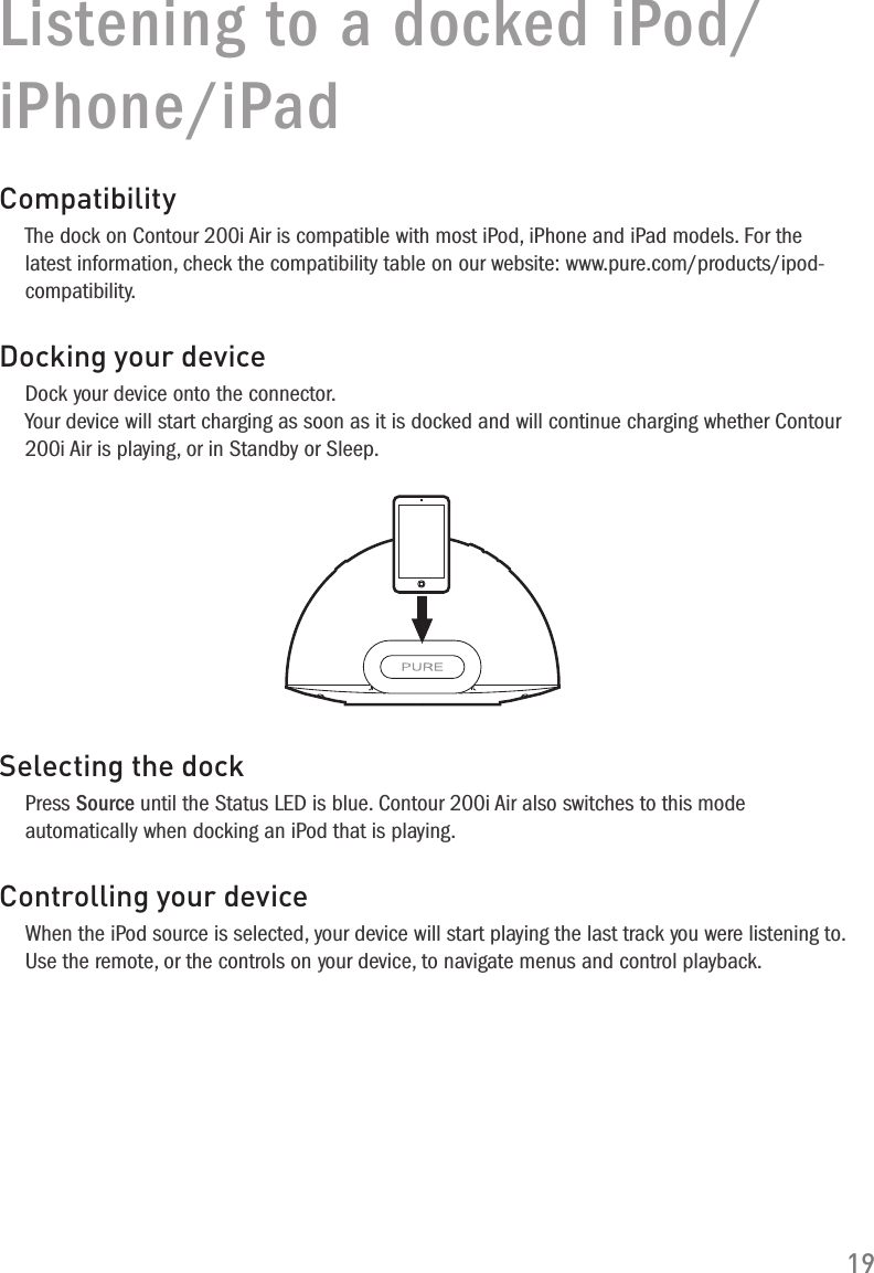 19Listening to a docked iPod/iPhone/iPadCompatibilityThe dock on Contour 200i Air is compatible with most iPod, iPhone and iPad models. For the latest information, check the compatibility table on our website: www.pure.com/products/ipod-compatibility.Docking your deviceDock your device onto the connector. Your device will start charging as soon as it is docked and will continue charging whether Contour 200i Air is playing, or in Standby or Sleep.Selecting the dockPress Source until the Status LED is blue. Contour 200i Air also switches to this mode automatically when docking an iPod that is playing.Controlling your deviceWhen the iPod source is selected, your device will start playing the last track you were listening to. Use the remote, or the controls on your device, to navigate menus and control playback.