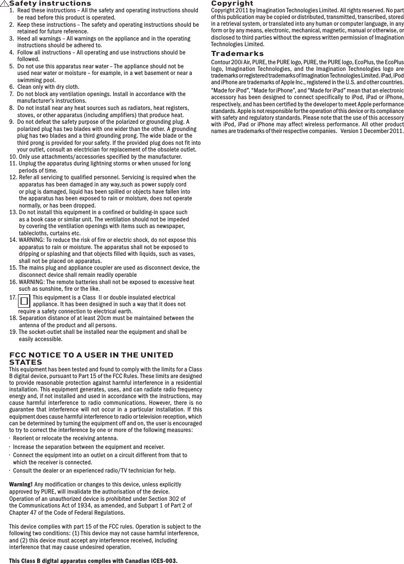 Safety instructions1.   Read these instructions &ndash; All the safety and operating instructions should be read before this product is operated.2.   Keep these instructions &ndash; The safety and operating instructions should be retained for future reference.3.   Heed all warnings &ndash; All warnings on the appliance and in the operating instructions should be adhered to.4.    Follow all instructions &ndash; All operating and use instructions should be followed.5.   Do not use this apparatus near water &ndash; The appliance should not be used near water or moisture &ndash; for example, in a wet basement or near a swimming pool.6.  Clean only with dry cloth.7.   Do not block any ventilation openings. Install in accordance with the manufacturer&rsquo;s instructions.8.   Do not install near any heat sources such as radiators, heat registers, stoves, or other apparatus (including amplifiers) that produce heat.9.   Do not defeat the safety purpose of the polarized or grounding plug. A polarized plug has two blades with one wider than the other. A grounding plug has two blades and a third grounding prong. The wide blade or the third prong is provided for your safety. If the provided plug does not fit into your outlet, consult an electrician for replacement of the obsolete outlet.10.  Only use attachments/accessories specified by the manufacturer.11.  Unplug the apparatus during lightning storms or when unused for long periods of time.12.  Refer all servicing to qualified personnel. Servicing is required when the apparatus has been damaged in any way,such as power supply cord or plug is damaged, liquid has been spilled or objects have fallen into the apparatus has been exposed to rain or moisture, does not operate normally, or has been dropped.13.  Do not install this equipment in a confined or building-in space such as a book case or similar unit. The ventilation should not be impeded by covering the ventilation openings with items such as newspaper, tablecloths, curtains etc. 14.  WARNING: To reduce the risk of fire or electric shock, do not expose this apparatus to rain or moisture. The apparatus shall not be exposed to dripping or splashing and that objects filled with liquids, such as vases, shall not be placed on apparatus.15.  The mains plug and appliance coupler are used as disconnect device, the disconnect device shall remain readily operable16.  WARNING: The remote batteries shall not be exposed to excessive heat such as sunshine, fire or the like.17.   This equipment is a Class  II or double insulated electrical appliance. It has been designed in such a way that it does not require a safety connection to electrical earth.18.  Separation distance of at least 20cm must be maintained between the antenna of the product and all persons.19.  The socket-outlet shall be installed near the equipment and shall be easily accessible.FCC NOTICE TO A USER IN THE UNITED STATESThis equipment has been tested and found to comply with the limits for a Class B digital device, pursuant to Part 15 of the FCC Rules. These limits are designed to provide reasonable protection against harmful interference in a residential installation. This equipment generates, uses, and can radiate radio frequency energy and, if not installed and used in accordance with the instructions, may cause harmful interference to radio communications. However, there is no guarantee that interference will not occur in a particular installation. If this equipment does cause harmful interference to radio or television reception, which can be determined by turning the equipment off and on, the user is encouraged to try to correct the interference by one or more of the following measures:&bull;   Reorient or relocate the receiving antenna.&bull;   Increase the separation between the equipment and receiver.&bull;   Connect the equipment into an outlet on a circuit different from that to which the receiver is connected.&bull;   Consult the dealer or an experienced radio/TV technician for help.Warning! Any modification or changes to this device, unless explicitly approved by PURE, will invalidate the authorisation of the device. Operation of an unauthorized device is prohibited under Section 302 of the Communications Act of 1934, as amended, and Subpart 1 of Part 2 of Chapter 47 of the Code of Federal Regulations.This device complies with part 15 of the FCC rules. Operation is subject to the following two conditions: (1) This device may not cause harmful interference, and (2) this device must accept any interference received, including interference that may cause undesired operation.This Class B digital apparatus complies with Canadian ICES-003.CopyrightCopyright 2011 by Imagination Technologies Limited. All rights reserved. No part of this publication may be copied or distributed, transmitted, transcribed, stored in a retrieval system, or translated into any human or computer language, in any form or by any means, electronic, mechanical, magnetic, manual or otherwise, or disclosed to third parties without the express written permission of Imagination Technologies Limited.TrademarksContour 200i Air, PURE, the PURE logo, PURE, the PURE logo, EcoPlus, the EcoPlus logo, Imagination Technologies, and the Imagination Technologies logo are trademarks or registered trademarks of Imagination Technologies Limited. iPad, iPod and iPhone are trademarks of Apple Inc., registered in the U.S. and other countries.&ldquo;Made for iPod&rdquo;, &ldquo;Made for iPhone&rdquo;, and &ldquo;Made for iPad&rdquo; mean that an electronic accessory has been designed to connect specifically to iPod, iPad or iPhone, respectively, and has been certified by the developer to meet Apple performance standards. Apple is not responsible for the operation of this device or its compliance with safety and regulatory standards. Please note that the use of this accessory with iPod, iPad or iPhone may affect wireless performance. All other product names ar e tr a d ema r k s of t hei r respec tive comp ani e s .   Ver si on 1 De c e mber 2011.
