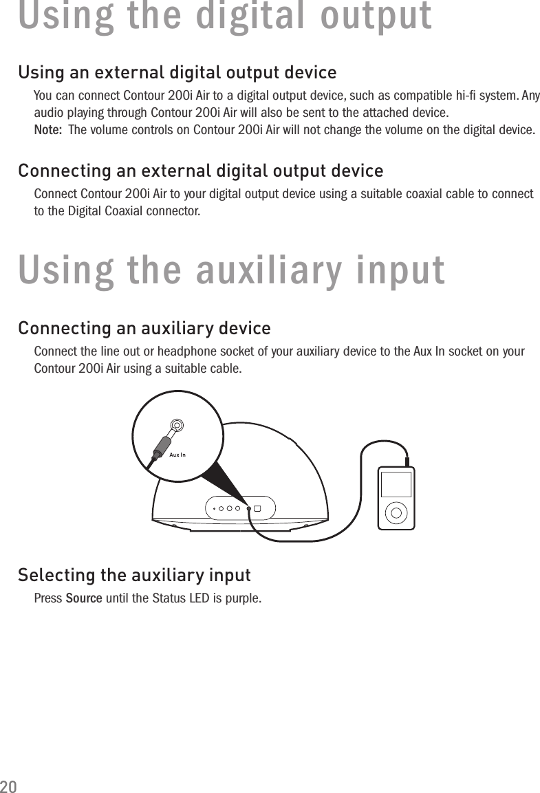 20Using the digital outputUsing an external digital output deviceYou can connect Contour 200i Air to a digital output device, such as compatible hi-ﬁ system. Any audio playing through Contour 200i Air will also be sent to the attached device. Note:  The volume controls on Contour 200i Air will not change the volume on the digital device.Connecting an external digital output deviceConnect Contour 200i Air to your digital output device using a suitable coaxial cable to connect to the Digital Coaxial connector.Using the auxiliary inputConnecting an auxiliary deviceConnect the line out or headphone socket of your auxiliary device to the Aux In socket on your Contour 200i Air using a suitable cable.Selecting the auxiliary inputPress Source until the Status LED is purple.